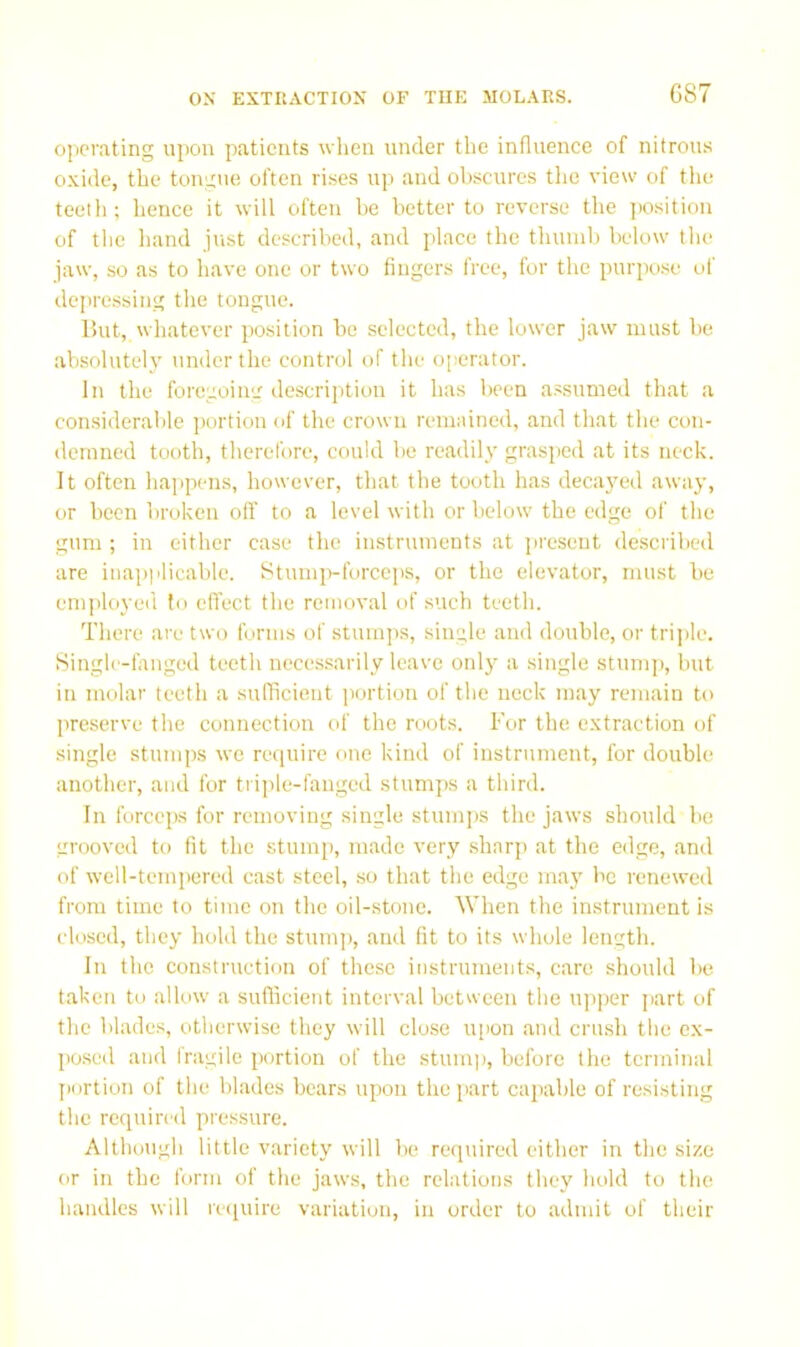 operating upon patients when under the influence of nitrous oxide, the tongue often rises up and obscures tlie view of the teeth; hence it will often he better to reverse the iwsition of the hand just described, and place the thumb below the jaw, so as to have one or two fingers free, for the purpo.se of depressing the tongue. But, wliatever position be selected, the lower jaw must be absolutely under the control of the operator. In the foregoiii'.' description it has been assumed that a considerable ])ortion of the crown remained, and that the con- demned tooth, therefore, could be readily grasped at its neck. It often happens, however, that the tooth has deca}'ed away, or been broken oft' to a level with or below the edge of the gum ; in either case the instruments at present described are inapplicable. Stumivforceps, or the elevator, must be em])loyed to eft'ect the removal of such teeth. There are two forms of stumps, single and double, or trijile. Single-fanged teeth nece.s.sarily leave only a single stump, but in molar teeth a sufficient portion of the neck may remain to preserve the connection of the roots. For the extraction of single stumps we require one kind of instrument, for double another, and for triple-fanged stumps a third. In forceps for removing single stumps the jaws should he grooved to fit the stump, made very sharp at the edge, and of well-temiiered cast steel, so that the edge may be renewed from time to time on the oil-stone. When the instrument is closed, they hold the stump, and fit to its whole length. In the construction of these instruments, care should be taken to allow a sufficient interval between the upper part of the blades, otherwise they will close u[ion and crush the ex- poseil and fragile portion of the stum]), before the terminal j)ortion of the bl.ades bears upon the part capable of resisting the required pressure. Although little variety will be recpiired either in the size or in the form of the jaws, the rehitions they hold to the handles will re(iuire variation, in order to admit of their