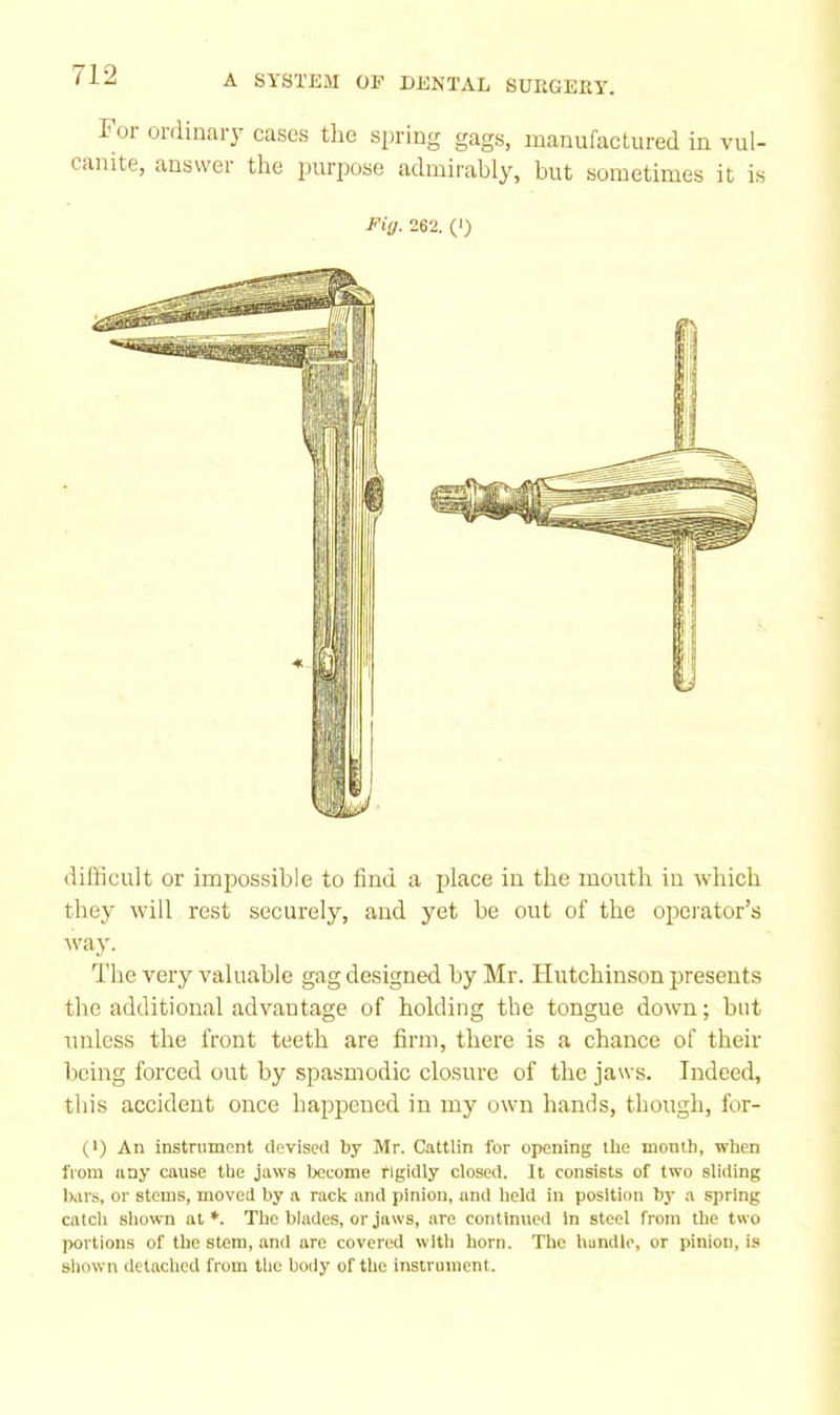 i 01 ouiinary cases the spiring gags, manufactured in vul- canite, answer the jjurpose admirably, but sometimes it is Fig. 262. (') difficult or impossible to find a place in the mouth in ^vhich they will rest securely, and yet be out of the operator’s 'vny. The very valuable gag designed by Mr. Hutchinson presents the additional advantage of holding the tongue down; bat unless the front teeth are firm, there is a chance of their being forced out by spasmodic closure of the jaws. Indeed, this accident once happened in my own hands, though, for- (>) An instrument devised by Mr. Cattlin for opening the month, when from any cause the jaws become rigidly closed. It consists of two sliding lurs, or stems, moved by a rack and pinion, and held in position by a spring catcli shown at*. The blades, or jaws, are continued in steel from the two portions of the stem, and are covered with horn. The handle, or pinion, is sliown detached from tlie boily of the instrument.