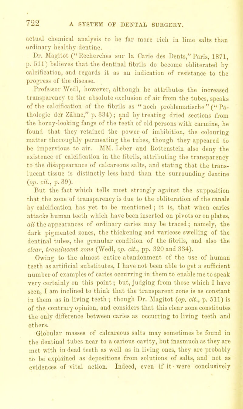 actual chemical analysis to be far more rich in lime salts than ordinary healthy dentine. Dr. Magitot (“ Recherches siir la Carie des Dents,” Paris, 1871, p. 511) believes that the dentinal fibrils do become obliterated by calcification, and regards it as an indication of resistance to the progress of the disease. Professor Wedl, however, although he attributes the increased transparency to the absolute exclusion of air from the tubes, speaks of the calcification of the fibrils as “ nocb problematische ” (“ Pa- thologic der Zahne,” p. 334); and by treating dried sections from the horny-looking fangs of the teeth of old persons with carmine, he found that they retained the power of imbibition, the colouring matter thoroughly permeating the tubes, though they appeared to be impervious to air. MM. Leber and Rottenstein also deny the existence of calcification in the fibrils, attributing the transparency to the disappearance of calcareous salts, and stating that the trans- lucent tissue is distinctly less bard than the surrounding dentine {pp. cit, p. 39). But the fact which tells most strongly against the supposition that the zone of transparency is due to the obliteration of the canals by calcification has }'et to be mentioned ; it is, that when caries attacks human teeth which have been inserted on pivots or on plates, aW the appearances of ordinary caries may be traced; namely, the dark pigmented zones, the thickening and varicose swelling of the dentinal tubes, the granular condition of the fibrils, and also the clear, translucent zone (Wedl, op. cit., pp. 320 and 334). Owing to the almost entire abandonment of the use of human teeth as artificial substitutes, I have not been able to get a sufficient number of examples of caries occurring in them to enable me to speak very certainly on this point; but, judging from those which I have seen, I am inclined to think that the transparent zone is as constant in them as in living teeth ; though Dr. Magitot (pp. cit., p. 511) is of the contrary opinion, and considers that this clear zone constitutes the only difl'erence between caries as occurring to living teeth and others. Globular masses of calcareous salts may sometimes be found in the dentinal tubes near to a carious cavity, but inasmiich as they are mot with in dead teeth as well as in living ones, they are probably to be explained as depositions from solutions of salts, and not as evidences of vital action. Indeed, even if it-were conclusively