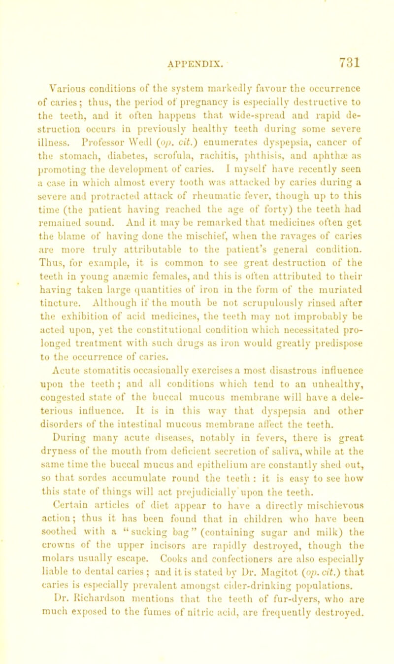 Various conditions of the system markedly favour the occurrence of caries; thus, the period of pregnancy is esjiecially destructive to the teeth, and it often happens that wide-spread and rapid de- struction occurs in jireviously healtliy teeth during some severe illness. Pi’ofessor Wedl (oj>. cit.) enumerates dyspepsia, cancer of tlie stomach, diabetes, scrofula, racliitis, phthisis, aud aphtlue as promoting the development of caries. 1 myself have recently seen a case in which almost every tooth was attacked by caries during a severe and protracted attack of rheumatic fever, though up to this time (the patient having reached the age of forty) the teeth had remained sound. And it may be remarked that medicines often get the blame of having done the mischief, when the ravages of caries are more truly attributable to the patient’s general condition. Thus, for e.'cample, it is common to see great destruction of the teeth in young ana;mic females, and this is often attributed to their having taken large ([uantities of iron in the form of the muriated tincture. Although if the mouth be not scrupulously rinsed after the exhibition of acid medicines, the teeth may not improbably be acted upon, yet the constitutional condition which necessitated pro- longed treatment with such drugs as iron would greatly i)redls])0.se to the occurrence of caries. Acute stomatitis occasionally exercises a most disastrous influence upon the teeth ; and all conditions which tend to an unhealthy, congested state of the buccal mucous membrane will have a dele- terious influence. It is in this way that dysjiepsia and other disorders of the intestinal mucous membrane ali'ect the teeth. During many acute <hseases, notably in fevers, there is great dryness of the mouth from deficient secretion of saliva, while at the same time the buccal mucus and epithelium are constantly shed out, so that sordes accumulate round the teeth : it is ea.sy to see how this state of things will act prejudiciallv upon the teeth. Certain articles of diet appear to have a directly mischievous action; thus it has been found that in children who have been soothed with a “sucking bag ” (containing sugar and milk) the crowns of the upper Incisors are rapidly destroyed, though the molars usually escape. Cooks and confectioners are also especially liable to dental caries; and it is stated by Dr. iMagitot {op. cit.) that caries is especially prevalent amongst cider-drinking populations. Dr. Kichard.son mentions that the teeth of fur-dyer.s, who are much exposed to the fumes of nitric acid, are frequently destroyed.