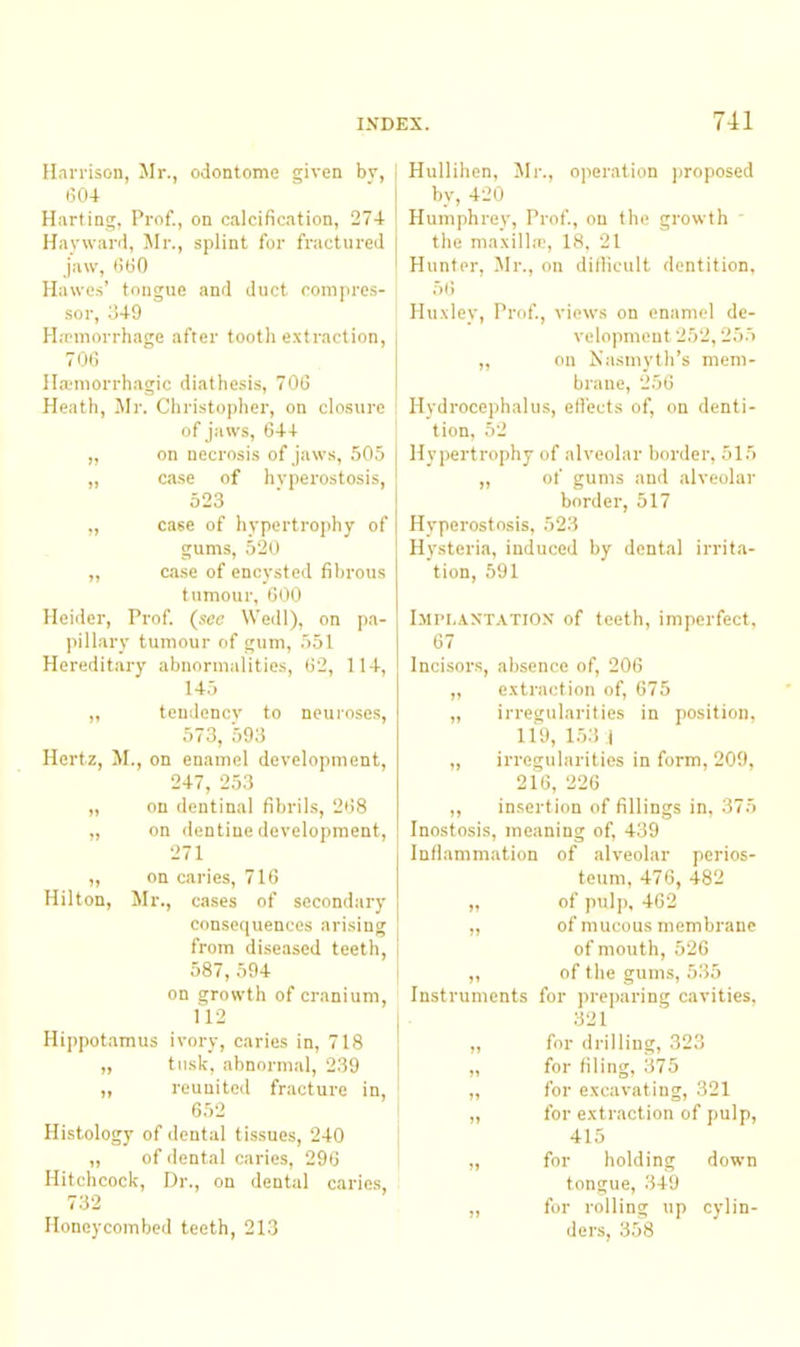 Harrison, Mr., odontome given bv, 1 604 ' I Harting, Prof., on calcification, 274 | Hayward, Mr., splint for fractured 1 jaw, 660 i Hawes’ tongue and duct coniju'es- sor, 349 H.'Pinorrhage after tooth e.xtraction, i 706 I Hauuorrhagic diathesis, 706 Heath, Mr. Christopher, on closure ; of jaws, 644 „ on necrosis of jaws, 505 I „ ca.se of hyperostosis, ' 523 „ case of hypertrophy of gums, 520 „ case of encysted fibrous tumour, 600 Heider, Prof (see Wedl), on pa- pillary tumour of gum, 551 Hereditary abnormalities, 62, 114, 145 „ tendency to neui-oses, 573, 593 Hertz, M., on enamel development, 247, 253 „ on dentinal fibrils, 268 „ on dentine development, 271 „ on caries, 716 Hilton, Jlr., cases of secondary consequences arising from diseased teeth, 587, 594 on growth of cranium, 112 Hippotamus ivory, caries in, 718 „ tusk, abnormal, 239 „ reunited fracture in, 652 Histology of dental tissues, 240 „ of dental caries, 296 Hitchcock, Dr., on dental caries, 732 Honeycombed teeth, 213 Hullihen, Mr., operation j)roposed by, 420 Humphrey, Prof, on the growth  the ma.\ill,-e, 18, 21 Hunter, Mr., on dillicult dentition, Hu.vley, Prof, views on enamel de- velopment 252,255 „ on Nasmyth’s mem- brane, 256 Hydrocephalus, effects of, on denti- tion, 52 Hypertrophy of alveolar border, 515 „ of gums and alveolar border, 517 Hyperostosis, 523 Hysteria, induced by dental irrita- tion, 591 IiiPL.vXT.VTiOX of teeth, imperfect, 67 Incisors, absence of, 206 „ e.vtraction of, 675 „ irregularities in position, 119, 1.53 I „ irregularities in form, 209, 2i6, 226 ,, insertion of fillings in, 375 Inostosis, meaning of 439 Inflammation of alveolar perios- teum, 476, 482 „ of pulp, 462 „ of mucous membrane of mouth, 526 „ of the gums, 535 Instruments for preparing cavities, 321 „ for drilling, 323 „ for filing, 375 „ for excavating, 321 „ for extraction of pulp, 415 „ for holding down tongue, 349 „ for rolling up cylin- ders, 358