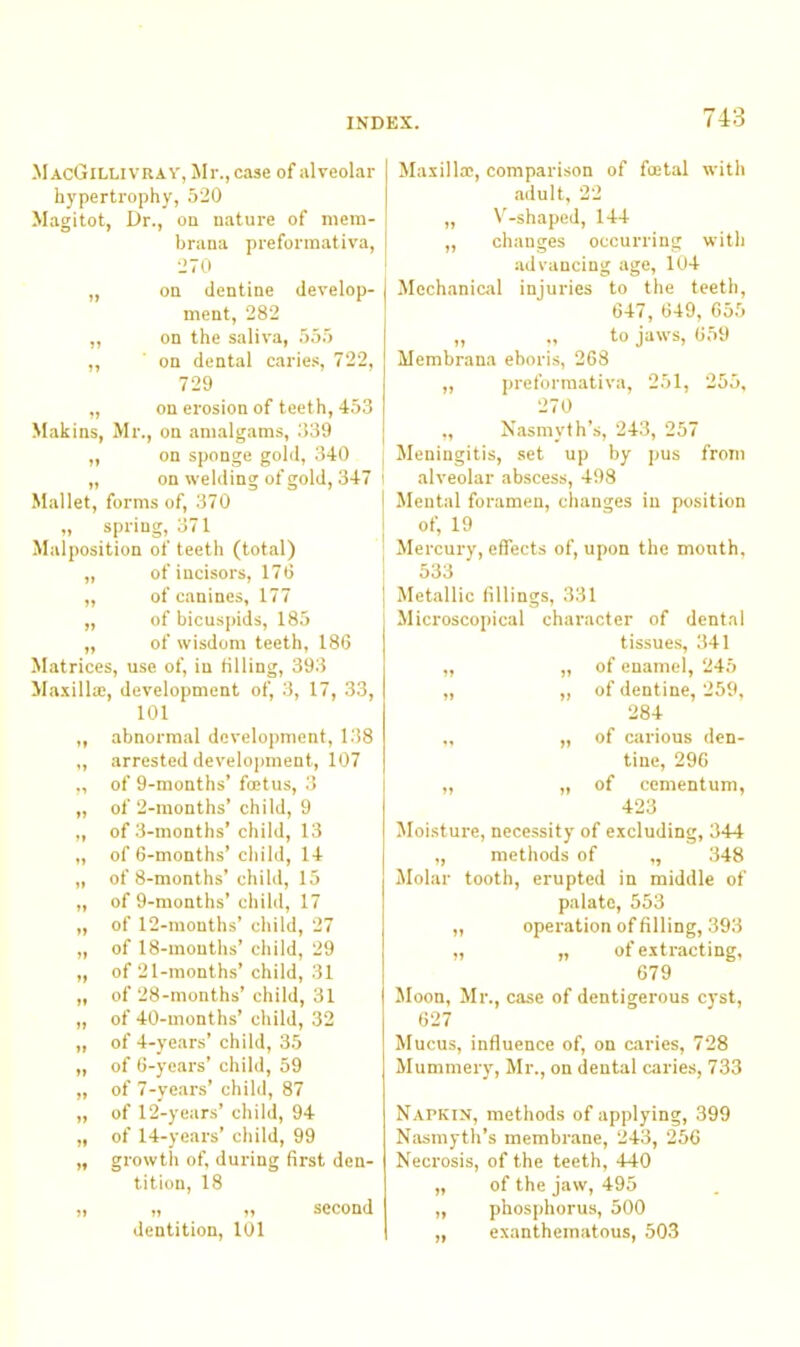 MacGillivray, Mr., case of alveolar hypertrophy, 520 Magitot, Dr., on nature of mem- brana preformativa, 270 „ on dentine develop- ment, 282 „ on the saliva, 555 „ on dental cariei;, 722, 729 „ on erosion of teeth, 453 Makins, Mr., on amalgams, .339 ^ „ on sponge gold, 340 j „ on welding of gold, 347 i Mallet, forms of, 370 „ spring, 371 Malposition of teeth (total) „ of incisors, 170 „ of canines, 177 „ of bicuspids, 185 ,, of wisdom teeth, 186 Matrices, use of, in filling, 393 Ma.xilla;, development of, 3, 17, 33, 101 abnormal development, 138 arrested development, 107 of 9-months’ foetus, 3 of 2-months’ child, 9 of 3-months’ child, 13 of 6-months’ child, 14 of 8-months’ child, 15 of 9-months’ child, 17 of 12-months’ child, 27 of 18-mouths’ child, 29 of 21-months’ child, 31 of 28-months’ child, 31 of 40-months’ child, 32 of 4-years’ child, 35 of 6-years’ child, 59 of 7-years’ child, 87 of 12-years’ child, 94 of 14-years’ child, 99 growtli of, during first den- tition, 18 „ „ second dentition, 101 Maxillae, comparison of foetal with .adult, 22 „ \'-shaped, 144 „ changes occurring with advancing age, 104 Mechanical injuries to the teeth, 647, 649, 65.5 ,, ., to jaws, 059 Membrana eboris, 268 „ preformativa, 251, 255, 270 „ Nasmyth’s, 243, 257 Meningitis, set up by pus from alveolar abscess, 498 Mental foramen, changes in position of, 19 Mercury, effects of, upon the month, 533 Metallic fillings, 331 Microscopical character of dental tissues, 341 „ „ of enamel, 245 „ „ of dentine, 259, 284 „ „ of carious den- tine, 296 „ „ of cementum, 423 Moisture, necessity of excluding, 344 „ methods of „ 348 Jlolar tooth, erupted in middle of palate, 553 „ operation of filling, 393 „ „ of extracting, 679 Moon, Mr., case of dentigerous c}’st, 627 Mucus, influence of, on c<aries, 728 Mummery, Mr., on dental caries, 733 Napkin, methods of applying, 399 Nasmyth’s membrane, 243, 256 Necrosis, of the teeth, 440 „ of the jaw, 495 „ phosphorus, 500 „ exanthem.itous, 503