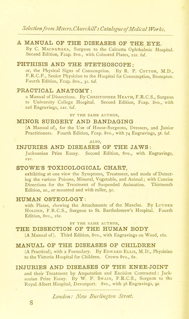 A MANUAL OF THE DISEASES OF THE EYE. By C. Macnamara, Surgeon to the Calcutta Ophthalmic Hospital. Second Edition, Fcap. 8vo., with Coloured Plates, lar. (id. PHTHISIS AND THE STETHOSCOPE; or, the Physical Signs of Consumption. By R. P. Cotton, M.D., F.R.C.P., Senior Physician to the Hospital for Consumption, Brompton. Fourth Edition, Fcap. 8vo., 3^. (id. PRACTICAL ANATOMY : a Manual of Dissections. By Christopher Heath, F.R.C.S., Surgeon to University College Hospital. Second Edition, Fcap. 8vo., with 226 Engravings, \is, (d. BY THE SAME AUTHOR, MINOR SURGERY AND BANDAGING (A Manual of), for the Use of House-Surgeons, Dressers, and Junior Practitioners. Fourth Edition, Fcap. 8vo., with 74 Engravings, 5s. 6d. ALSO, INJURIES AND DISEASES OF THE JAWS : Jacksonian Prize Essay. Second Edition, 8vo., with Engravings, i2r. STOWE’S TOXICOLOGICAL CHART, exhibiting at one view the Symptoms, Treatment, and mode of Detect- ing the various Poisons, Mineral, Vegetable, and Animal; with Concise Directions for the Treatment of Suspended Animation. Thirteenth Edition, ar., or mounted and with roller, sr. HUMAN OSTEOLOGY: with Plates, showing the Attachments of the Muscles. By Luther Holden, F.R.C.S., Surgeon to St. Bartholomew’s Hospital. Fourth Edition, 8vo., i6s. BY THE SAME AUTHOR, THE DISSECTION OF THE HUMAN BODY (A Manual of). Third Edition, 8vo., with Engravings on Wood, i6r. MANUAL OF THE DISEASES OF CHILDREN (A Practical), with a Formulary. By Edward Ellis, M.D., Physician to the Victoria Hospital for Children. Crown 8vo., 6r. INJURIES AND DISEASES OF THE KNEE-JOINT and their Treatment by Amputation and Excision Contrasted ; Jack- sonian Prize Essay. By W. P. Swain, F.R.C.S., Surgeon to the Royal Albert Hospital, Devonport. 8vo., with 36 Engravings, gr.