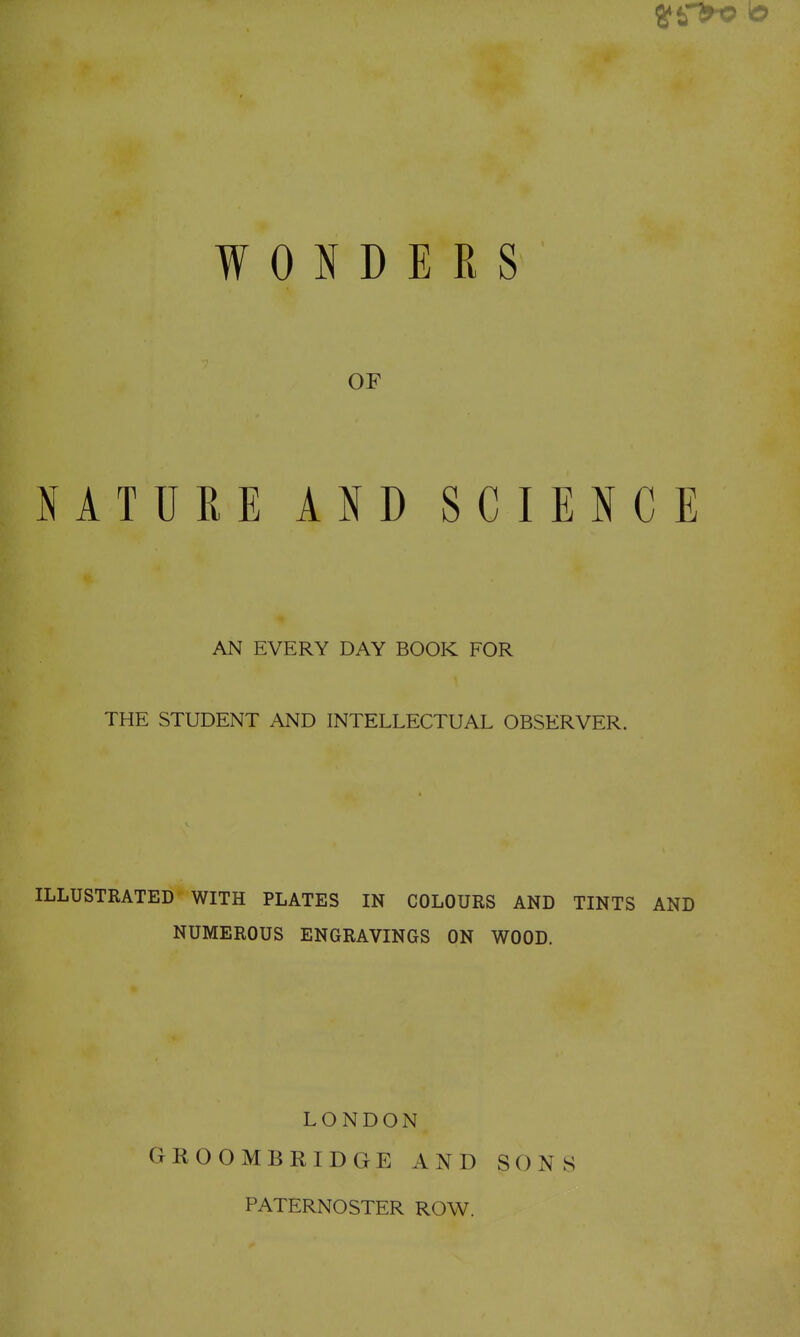 r WONDERS OF NATURE AND SCIENCE AN EVERY DAY BOOK FOR THE STUDENT AND INTELLECTUAL OBSERVER. ILLUSTRATED WITH PLATES IN COLOURS AND TINTS AND NUMEROUS ENGRAVINGS ON WOOD. LONDON GROOMBRIDGE AND PATERNOSTER ROW. SONS