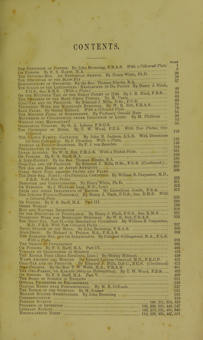 CONTENTS. PAGE The Condition of Jupiter. By John Browning, F.E.A.S. With a Coloured Plate 1 On Poisons. By F. S- Barff, M.A ^r^'VS20 The Divining-Eod. An Historical Sketch. By Henry White, Pn.l> ^ The Structure of the Blow-Fly » -rr-'i 'tTa37 Reminiscences of Dredging. BytheEev. Thomas H™ck8«J°-^^----Tai:i' The Scales of the Lepidoptera : Eesearches of Dr. Pigott. By Henry J. biacK, F.G.S., Sec.E.M.S. {With a Plate.) • ^ ^ q'' 58 On the Multiple Tail of the Great Comet of 1744. By J. E. Hind, U o° The Progress of the Mont Cenis Tunnel. By M. Cazm Coal-Tar and its Products. By Edmund J. Mills, D.Sc., Jb .O.b.  TELESCOPIC WORK ±OK JHUUJNJjlum bym^. -J % T 5 7« Sago Palms. By Shirley Hibberd. With a Coloured Plate ........ '° The Miocene Flora of Spitzbergen. By Professor Oswald Heer °* Movements of Chlorophyll under Influence of Light. By M. Phillieux ... »u Whence come Meteorites? Geological Colours. By G. A. Lebonr, F.E.G.S. w 'i'^ n'' The Courtship of Birds. By T. W. Wood, F.Z.S. With Two Plates, One ^ ColOV/red ''tirrii.' tv'  i-L The Cactus Family: Cactace*;. By John E. Jackson, A.L.S. With Directions for their Cultivation. By J. Croucher. With a Plate ^ Animals as Fellow-Boarders. By P. J. von Beneden Probabilities in Science ••■ ,r. Lunar Activity. By W. E. Birt, F.E.A.S. With a Tinted Plate On Poisons. By F. S. Barff, M.A A Life-History. BytheEev. Thomas Hincks, B.A. S»'iJjrC Too Coal-Tar and its Products. By Edmund J. Mills, D.Sc, F.C.S. (Continued.)... 1M The Ass and Horse of Aryan Antiquity ^ Great Snow Fall amongst Olives and Palms '-iV'-n The Deep Sea. Part I.—Its Physical Condition. By William B. Carpenter, M.D., F.E.S. H ith Two Plates ,. j* Demonism and Convulsionism. By Henry White, Ph.D On Zymotics. By J. Wickham Legg, M.D., Lond •• ••• Celts and other Implements of Bronze. By Llewellynn Jewitt, F.S.A 2>7o The Juniper Fungus (Podisoma). By Henry J. Slack, F.G.S., Sec. E.M.S. With a Coloured Plate *°g On Poisons. By F. S. Barff, M.A. Part III 288 Other Worlds s| Man and Natural Selection 318 On the Structure of PinnularIjE. By Henry J. Slack, F.G.S., Sec. E.M.S 321 Telescopic Work for Moonlight Evenings. By W. E. Birt, F.E.A.S 323 The Deep Ska. Part II—Its Biological Condition. By William B. Carpenter, M.D., F.E.S. With Two Coloured Plates 337 Total Eclipse of the Moon. By John Browning, F.E.A.S 368 Star-Drift. By Richard A. Proctor, B.A., F.E.A.S 369 The Sargasso Sea, and its Inhabitants. By Cuthbert Collingwood, M.A., F.L.S. With a Plate. ... 383 The Origin of Civilization 395 On Poisons. By F. S. Barff, M.A. Part IV 403 Tyndall on Imagination in Science 423 The Edible Frog (Eana Esculenta, Linn.) By Shirley Hibberd 449 Wasps Ancient and Modern By Edward Latham Ormerod, M.D., F.E.C.P. ... 452 Coal-Tar and its Products. By Edmund J. Mills, D.S.C., F.C.S. (Continued) 472 Star-Colours. By the Eev. T. W. Webb, M.A., F.E.A.S 481 The Owl-Parrot, or Kakapo (Strigops Habroptilus). By T. W. Wood, F.Z.S. ... 492 On Poisons. By F. S. Barff, M.A. Part V 499 The State of Science in England 521 Optical Properties of Chlorophyll 526 Glacial Marks near Fontainebleau. By M. E. Collomb 527 The Poison of the Scorpion. By M. Jousset 531 Modern Eclipse Observations. By John Browning 533 Correspondence ;.. 219 Foreign Science *..V.M*.^..V.V.V./.V...V.V. .IVi.V l6oj 211, 311, 429 Progress of Invention 103, 220, 331, 443, 547 Literary Notices 108, 213,325, 436, 540