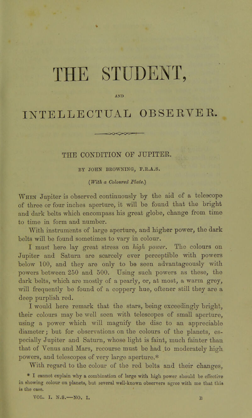 THE STUDENT, AND INTELLECTUAL OBSERVER. THE CONDITION OF JUPITER. BY JOHN BROWNING^ F.R.A.S. (With a Coloured Plate.) When Jupiter is observed continuously by the aid of a telescope of three or four inches aperture, it will be found that the bright and dark belts which encompass his great globe, change from time to time in form and number. With instruments of large aperture, and higher power, the dark belts will be found sometimes to vary in colour. I must here lay great stress on high 'power. The colours on Jupiter and Saturn are scarcely ever perceptible with powers below 100, and they are only to be seen advantageously with powers between 250 and 500. Using such powers as these, the dark belts, which are mostly of a pearly, or, at most, a warm grey, will frequently be found of a coppery hue, oftener still they are a deep purplish red. I would here remark that the stars, being exceedingly bright, their colours may be well seen with telescopes of small aperture, using a power which will magnify the disc to an appreciable diameter; but for observations on the colours of the planets, es- pecially Jupiter and Saturn, whose light is faint, much fainter than that of Yenus and Mars, recourse must be had to moderately high powers, and telescopes of very large aperture.* With regard to the colour of the red belts and their changes, * I cannot explain why a combination of large with high power should be effective in Bhowing colour on planets, but several well-known observers agree with me that this is the case.