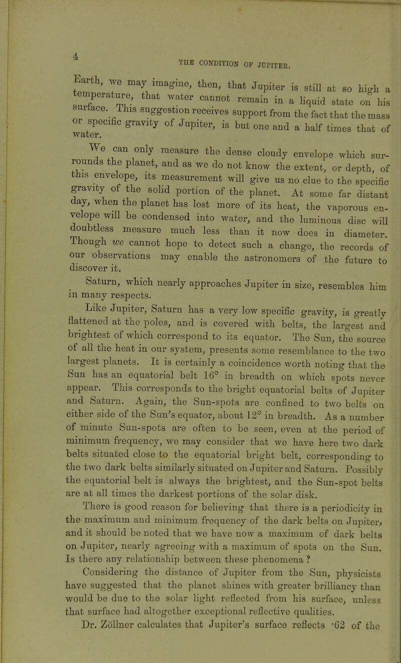 THE CONDITION OP JUPITER. Earth, we may imagine, then, that Jnpiter is still at 8o high a temperat„e) that water cannot remain in a liquid state on his surface. This suggestion receives support from the fact that the mass or specific gravity of Jupiter, is but one and a half times that of water. We can only measure the dense cloudy envelope which sur- rounds the planet, and as we do not know the extent, or depth, of this envelope, its measurement will give us no clue to the specific gravity of the solid portion of the planet. At some far distant day, when the planet has lost more of its heat, the vaporous en- velope will be condensed into water, and the luminous disc will doubtless measure much less than it now does in diameter. Though we cannot hope to detect such a change, the records of our observations may enable the astronomers of the future to discover it. Saturn, which nearly approaches Jupiter in size, resembles him in many respects. Like Jupiter, Saturn has a very low specific gravity, is greatly flattened at the poles, and is covered with belts, the largest and brightest of which correspond to its equator. The Sun, the source of all the heat in our system, presents some resemblance to the two largest planets. It is certainly a coincidence worth noting that the Sun has an equatorial belt 16° in breadth on which spots never appear. This corresponds to the bright equatorial belts of Jupiter and Saturn. Again, the Sun-spots are confined to two belts on either side of the Sun's equator, about 12° in breadth. As a number of minute Sun-spots are often to be seen, even at the period of minimum frequency, we may consider that we have here two dark belts situated close to the equatorial bright belt, corresponding to the two dark belts similarly situated on Jupiter and Saturn. Possibly the equatorial belt is always the brightest, and the Sun-spot belts are at all times the darkest portions of the solar disk. There is good reason for believing that there is a periodicity in the maximum and minimum frequency of the dark belts on Jupiter, and it should be noted that we have now a maximum of dark belts on Jupiter, nearly agreeing with a maximum of spots on the Sun. Is there any relationship between these phenomena ? Considering the distance of Jupiter from the Sun, physicists have suggested that the planet shines with greater brilliancy than would be due to the solar light reflected from his surface, unless that surface had altogether exceptional reflective qualities. Dr. Zollner calculates that Jupiter's surface reflects -G2 of the