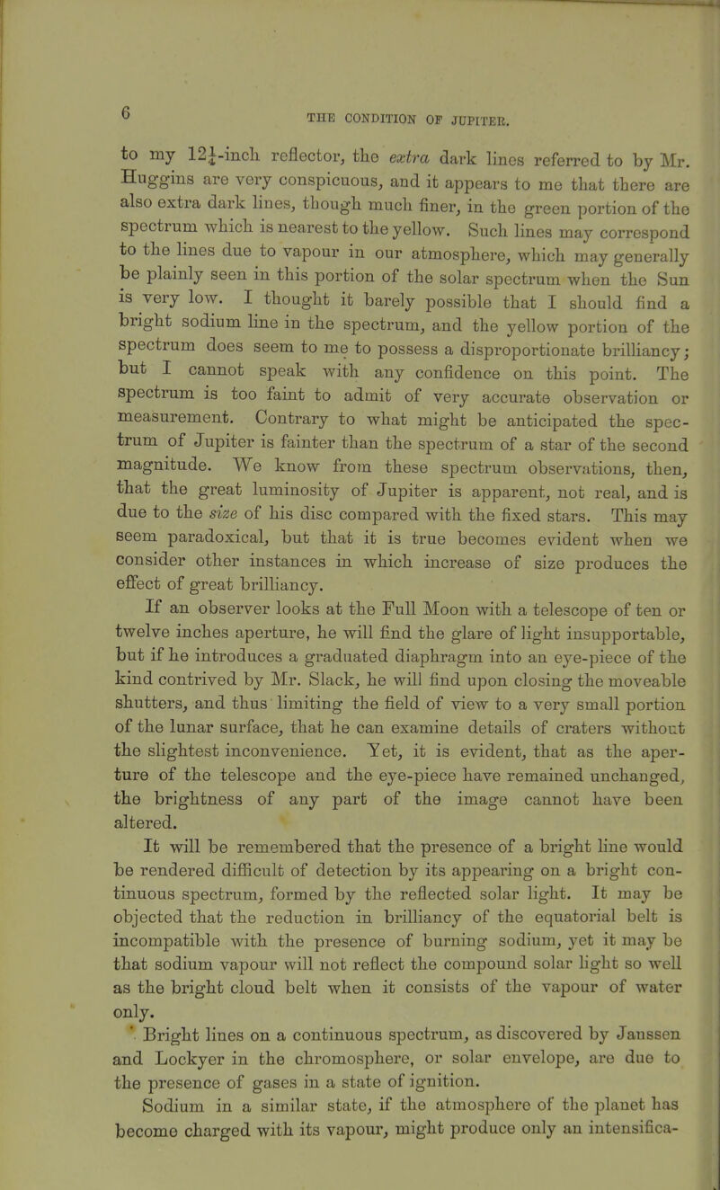 THE CONDITION OF JUPITER. to my 121-inch reflector, the extra dark lines referred to by Mr. Hug-gins are very conspicuous, and it appears to me that there are also extra dark lines, though much finer, in the green portion of the spectrum which is nearest to the yellow. Such lines may correspond to the lines due to vapour in our atmosphere, which may generally be plainly seen in this portion of the solar spectrum when the Sun is very low. I thought it barely possible that I should find a bright sodium line in the spectrum, and the yellow portion of the spectrum does seem to me to possess a disproportionate brilliancy; but I cannot speak with any confidence on this point. The spectrum is too faint to admit of very accurate observation or measurement. Contrary to what might be anticipated the spec- trum of Jupiter is fainter than the spectrum of a star of the second magnitude. We know from these spectrum observations, then, that the great luminosity of Jupiter is apparent, not real, and is due to the size of his disc compared with the fixed stars. This may seem paradoxical, but that it is true becomes evident when we consider other instances in which increase of size produces the effect of great brilliancy. If an observer looks at the Full Moon with a telescope of ten or twelve inches aperture, he will find the glare of light insupportable, but if he introduces a graduated diaphragm into an eye-piece of the kind contrived by Mr. Slack, he will find upon closing the moveable shutters, and thus' limiting the field of view to a very small portion of the lunar surface, that he can examine details of craters without the slightest inconvenience. Yet, it is evident, that as the aper- ture of the telescope and the eye-piece have remained unchanged, the brightness of any part of the image cannot have been altered. It will be remembered that the presence of a bright line would be rendered difficult of detection by its appearing on a bright con- tinuous spectrum, formed by the reflected solar light. It may be objected that the reduction in brilliancy of the equatorial belt is incompatible with the presence of burning sodium, yet it may be that sodium vapour will not reflect the compound solar light so well as the bright cloud belt when it consists of the vapour of water only. ' Bright lines on a continuous spectrum, as discovered by Jaussen and Lockyer in the chromosphere, or solar envelope, are due to the presence of gases in a state of ignition. Sodium in a similar state, if the atmosphere of the planet has become charged with its vapour, might produce only an intensifica-