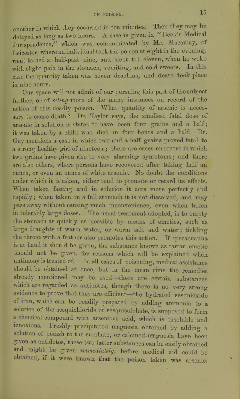 another in which they occurred in ten minutes. Then they may be delayed as long as two hours. A case is given in Beck's Medical Jurisprudence/' w*hich was communicated by Mr. Macaulay, of Leicester, where an individual took the poison at eight in the evening, went to bed at half-past nine, and slept till eleven, when he woke with slight pain in the stomach, vomiting, and cold sweats. In this case the quantity taken was seven drachms, and death took place in nine hours. Our space will not admit of our pursuing this part of the subject further, or of citing more of the many instances on record of the action of this deadly poison. What quantity of arsenic is neces- sary to cause death ? Dr. Taylor says, the smallest fatal dose of arsenic in solution is stated to have been four grains and a half; it was taken by a child who died in four hours and a half. Dr. Guy mentions a case in which two and a half grains proved fatal to a strong healthy girl of nineteen ; there are cases on record in which two grains have given rise to very alarming symptoms; and there are also others, where persons have recovered after taking half an ounce, or even an ounce of white arsenic. No doubt the conditions under which it is taken, either tend to promote or retard its effects. When taken fasting and in solution it acts more perfectly and rapidly; when taken on a full stomach it is not dissolved, and may pass away without causing much inconvenience, even when taken in tolerably large doses. The usual treatment adopted, is to empty the stomach as quickly as possible by means of emetics, such as large draughts of warm water, or warm salt and water; tickling the throat with a feather also promotes this action. If ipecacuanha is at hand it should be given, the substance known as tartar emetic should not be given, for reasons which will be explained when antimony is treated of. In all cases of poisoning, medical assistance should be obtained at once, but in the mean time the remedies already mentioned may be used—there are certain substances which are regarded as antidotes, though there is no very strong evidence to prove that they are efficient—the hydrated sesquioxide of iron, which can be readily prepared by adding ammonia to a solution of the sesquichloride or sesquisulphate, is supposed to form a chemical compound with arsenious acid, which is insoluble and innoxious. Freshly precipitated magnesia obtained by adding a solution of potash to the sulphate, or calcined-magnesia have been given as antidotes, these two latter substances can be easily obtained and might be given immediately, before medical aid could be obtained, if it were known that the poison taken was arsenic.