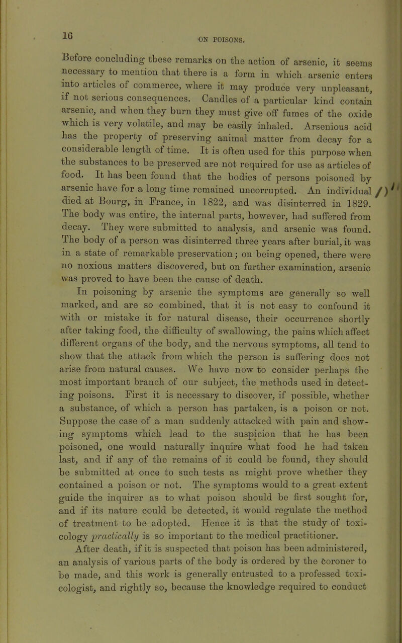 1G ON POISONS. Before concluding tbese remarks on the action of arsenic, it seems necessary to mention that there is a form in which arsenic enters into articles of commerce, where it may produce very unpleasant, if not serious consequences. Candles of a particular kind contain arsenic, and when they burn they must give off fumes of the oxide which is very volatile, and may be easily inhaled. Arsenious acid has the property of preserving animal matter from decay for a considerable length of time. It is often used for this purpose when the substances to be preserved are not required for use as articles of food. It has been found that the bodies of persons poisoned by arsenic have for a long time remained uncorrupted. An individual died at Bourg, in France, in 1822, and was disinterred in 1829. The body was entire, the internal parts, however, had suffered from decay. They were submitted to analysis, and arsenic was found. The body of a person was disinterred three years after burial, it was in a state of remarkable preservation; on being opened, there were no noxious matters discovered, but on further examination, arsenic was proved to have been the cause of death. In poisoning by arsenic the symptoms are generally so well marked, and are so combined, that it is not easy to confound it with or mistake it for natural disease, their occurrence shortly after taking food, the difficulty of swallowing, the pains which affect different organs of the body, and the nervous symptoms, all tend to show that the attack from which the person is suffering does not arise from natural causes. We have now to consider perhaps the most important branch of our subject, the methods used in detect- ing poisons. First it is necessary to discover, if possible, whether a substance, of which a person has partaken, is a poison or not. Suppose the case of a man suddenly attacked with pain and show- ing symptoms which lead to the suspicion that he has been poisoned, one would naturally inquire what food he had taken last, and if any of the remains of it could be found, they should be submitted at once to such tests as might prove whether they contained a poison or not. The symptoms would to a great extent guide the inquirer as to what poison should be first sought for, and if its nature could be detected, it would regulate the method of treatment to be adopted. Hence it is that the study of toxi- cology practically is so important to the medical practitioner. After death, if it is suspected that poison has been administered, an analysis of various parts of the body is ordered by the Coroner to be made, and this work is generally entrusted to a professed toxi- cologist, and rightly so, because the knowledge required to conduct