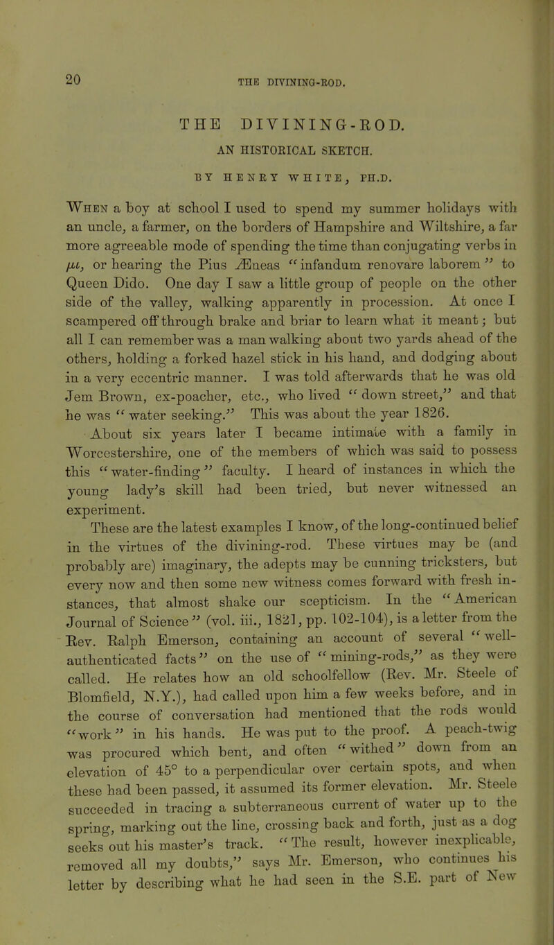 THE DIVINING-ROD. AN HISTORICAL SKETCH. BY HENRY WHITE, PH.D. When a boy at school I used to spend my summer holidays with an uncle, a farmer, on the borders of Hampshire and Wiltshire, a far more agreeable mode of spending the time than conjugating verbs in /m, or hearing the Pius ^Eneas  infandum renovare laborem  to Queen Dido. One day I saw a little group of people on the other side of the valley, walking apparently in procession. At once I scampered off through brake and briar to learn what it meant; but all I can remember was a man walking about two yards ahead of the others, holding a forked hazel stick in his hand, and dodging about in a very eccentric manner. I was told afterwards that he was old Jem Brown, ex-poacher, etc., who lived  down street, and that he was  water seeking. This was about the year 1826. About six years later I became intimate with a family in Worcestershire, one of the members of which was said to possess this  water-finding  faculty. I heard of instances in which the young lady's skill had been tried, but never witnessed an experiment. These are the latest examples I know, of the long-continued belief in the virtues of the divining-rod. These virtues may be (and probably are) imaginary, the adepts may be cunning tricksters, but every now and then some new witness comes forward with fresh in- stances, that almost shake our scepticism. In the American Journal of Science (vol. iii., 1821, pp. 102-104), is a letter from the Rev. Ralph Emerson, containing an account of several well- authenticated facts on the use of mining-rods, as they were called. He relates how an old schoolfellow (Rev. Mr. Steele of Blomfield, N.Y.), had called upon him a few weeks before, and in the course of conversation had mentioned that the rods would work in his hands. He was put to the proof. A peach-twig was procured which bent, and often withed down from an elevation of 45° to a perpendicular over certain spots, and when these had been passed, it assumed its former elevation. Mr. Steele succeeded in tracing a subterraneous current of water up to the spring, marking out the line, crossing back and forth, just as a dog seeks out his master's track.  The result, however inexplicable, removed all my doubts, says Mr. Emerson, who continues his letter by describing what he had seen in the S.E. part of New