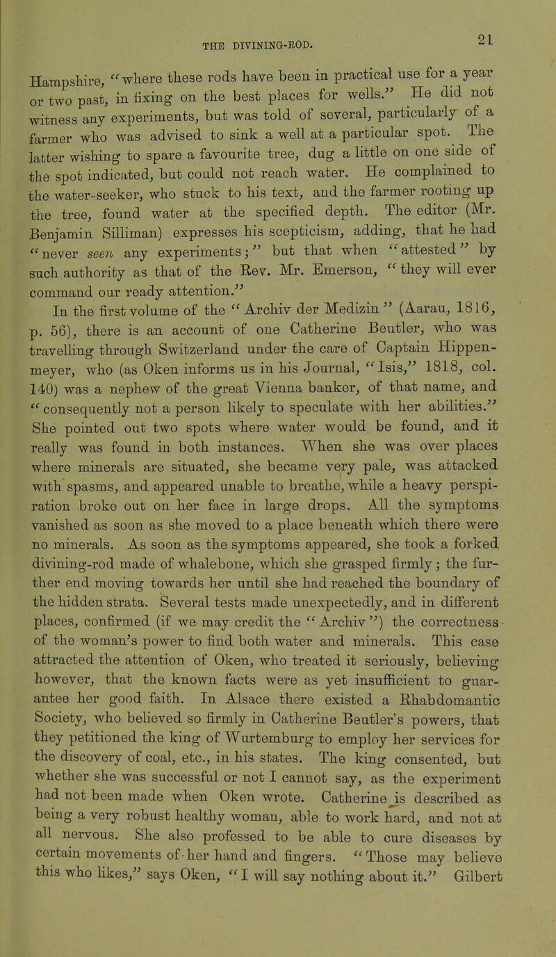 Hampshire, where these rods have been in practical nse for a year or two past, in fixing on the best places for wells. He did not witness any experiments, bnt was told of several, particularly of a farmer who was advised to sink a well at a particular spot. The latter wishing to spare a favourite tree, dug a little on one side of the spot indicated, but could not reach water. He complained to the water-seeker, who stuck to his text, and the farmer rooting up the tree, found water at the specified depth. The editor (Mr. Benjamin Silliman) expresses his scepticism, adding, that he had never seen any experiments; but that when attested by such authority as that of the Rev. Mr. Emerson, they will ever command our ready attention. In the first volume of the Archiv der Medizin (Aarau, 1816, p. 56), there is an account of one Catherine Beutler, who was travelling through Switzerland under the care of Captain Hippen- meyer, who (as Oken informs us in his Journal, Isis, 1818, col. 140) was a nephew of the great Vienna banker, of that name, and consequently not a person likely to speculate with her abilities. She pointed out two spots where water would be found, and it really was found in both instances. When she was over places where minerals are situated, she became very pale, was attacked with spasms, and appeared unable to breathe, while a heavy perspi- ration broke out on her face in large drops. All the symptoms vanished as soon as she moved to a place beneath which there were no minerals. As soon as the symptoms appeared, she took a forked divining-rod made of whalebone, which she grasped firmly; the fur- ther end moving towards her until she had reached the boundary of the hidden strata. Several tests made unexpectedly, and in different places, confirmed (if we may credit the Archiv ) the correctness • of the woman's power to find both water and minerals. This case attracted the attention of Oken, who treated it seriously, believing however, that the known facts were as yet insufficient to guar- antee her good faith. In Alsace there existed a Rhabdomantic Society, who believed so firmly in Catherine Beutler's powers, that they petitioned the king of Wurtemburg to employ her services for the discovery of coal, etc., in his states. The king consented, but whether she was successful or not I cannot say, as the experiment had not been made when Oken wrote. Catherine js described as being a very robust healthy woman, able to work hard, and not at all nervous. She also professed to be able to cure diseases by certain movements of-her hand and fingers. Those may believe this who likes, says Oken, I will say nothing about it. Gilbert