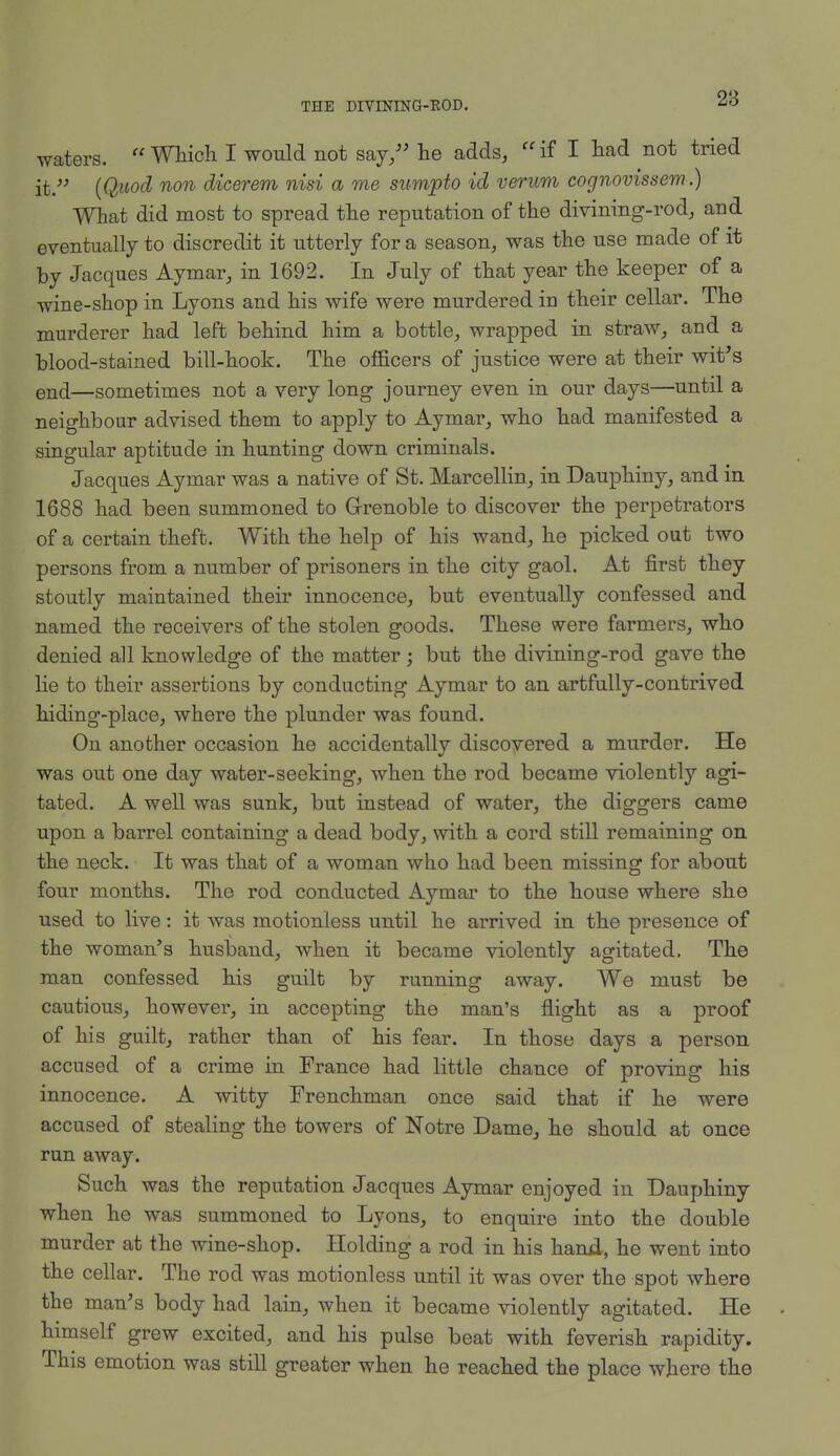 waters. Which I would not say, he adds, if I had not tried it. (Quod non dicerem nisi a me sumpto id verum cognovissem.) What did most to spread the reputation of the divining-rod, and eventually to discredit it utterly for a season, was the use made of it by Jacques Aymar, in 1692. In July of that year the keeper of a wine-shop in Lyons and his wife were murdered in their cellar. The murderer had left behind him a bottle, wrapped in straw, and a blood-stained bill-hook. The officers of justice were at their wit's end—sometimes not a very long journey even in our days—until a neighbour advised them to apply to Aymar, who had manifested a singular aptitude in hunting down criminals. Jacques Aymar was a native of St. Marcellin, in Dauphiny, and in 1688 had been summoned to Grenoble to discover the perpetrators of a certain theft. With the help of his wand, he picked out two persons from a number of prisoners in the city gaol. At first they stoutly maintained their innocence, but eventually confessed and named the receivers of the stolen goods. These were farmers, who denied all knowledge of the matter; but the divining-rod gave the lie to their assertions by conducting Aymar to an artfully-contrived hiding-place, where the plunder was found. On another occasion he accidentally discovered a murder. He was out one day water-seeking, when the rod became violently agi- tated. A well was sunk, but instead of water, the diggers came upon a barrel containing a dead body, with a cord still remaining on the neck. It was that of a woman who had been missing for about four months. The rod conducted Aymar to the house where she used to live: it was motionless until he arrived in the presence of the woman's husband, when it became violently agitated. The man confessed his guilt by running away. We must be cautious, however, in accepting the man's flight as a proof of his guilt, rather than of his fear. In those days a person accused of a crime in France had little chance of proving his innocence. A witty Frenchman once said that if he were accused of stealing the towers of Notre Dame, he should at once run away. Such was the reputation Jacques Aymar enjoyed in Dauphiny when he was summoned to Lyons, to enquire into the double murder at the wine-shop. Holding a rod in his hanil, he went into the cellar. The rod was motionless until it was over the spot where the man's body had lain, when it became violently agitated. He himself grew excited, and his pulse beat with feverish rapidity. This emotion was still greater when he reached the place where the