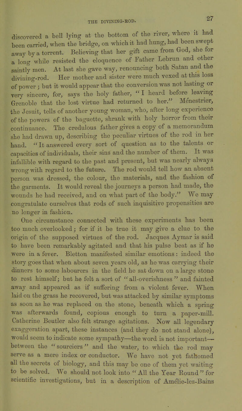 discovered a bell lying at the bottom of the river, where it had been carried, when the bridge, on which it had hung, had been swept away by a torrent. Believing that her gift came from God, she for a long while resisted the eloquence of Father Lebrun and other saintly men. At last she gave way, renouncing both Satan and the divining-rod. Her mother and sister were much vexed at this loss of power ; bat it would appear that the conversion was not lasting or very sincere, for, says the holy father, I heard before leaving Grenoble that the lost virtue had returned to her. Menestrier, the Jesuit, tells of another young woman, who, after long experience of the powers of the baguette, shrank with holy horror from their continuance. The credulous father gives a copy of a memorandum she had drawn up, describing the peculiar virtues of the rod in her hand. It answered every sort of question as to the talents or capacities of individuals, their sins and the number of them. It was infallible with regard to the past and present, but was nearly always wrong with regard to the future. The rod would tell how an absent person was dressed, the colour, the materials, and the fashion of the garments. It would reveal the journeys a person had made, the wounds he had received, and on what part of the body. We may congratulate ourselves that rods of such inquisitive propensities are no longer in fashion. One circumstance connected with these experiments has been too much overlooked; for if it be true it may give a clue to the origin of the supposed virtues of the rod. Jacques Aymar is said to have been remarkably agitated and that his pulse beat as if he were in a fever. Bletton manifested similar emotions : indeed the story goes that when about seven years old, as he was carrying their dinners to some labourers in the field he sat down on a large stone to rest himself; but he felt a sort of all-overishness and fainted away and appeared as if suffering from a violent fever. When laid on the grass he recovered, but was attacked by similar symptoms as soon as he was replaced on the stone, beneath which a spring was afterwards found, copious enough to turn a paper-mill. Catherine Beutler also felt strange agitations. Now all legendary exaggeration apart, these instances (and they do not stand alone), would seem to indicate some sympathy—the word is not important— between the sourciers and the water, to which the rod may serve as a mere index or conductor. We have not yet fathomed all the secrets of biology, and this may be one of them yet waiting to be solved. We should not look into '' All the Year Eound for scientific investigations, but in a description of Amelie-les-Bains