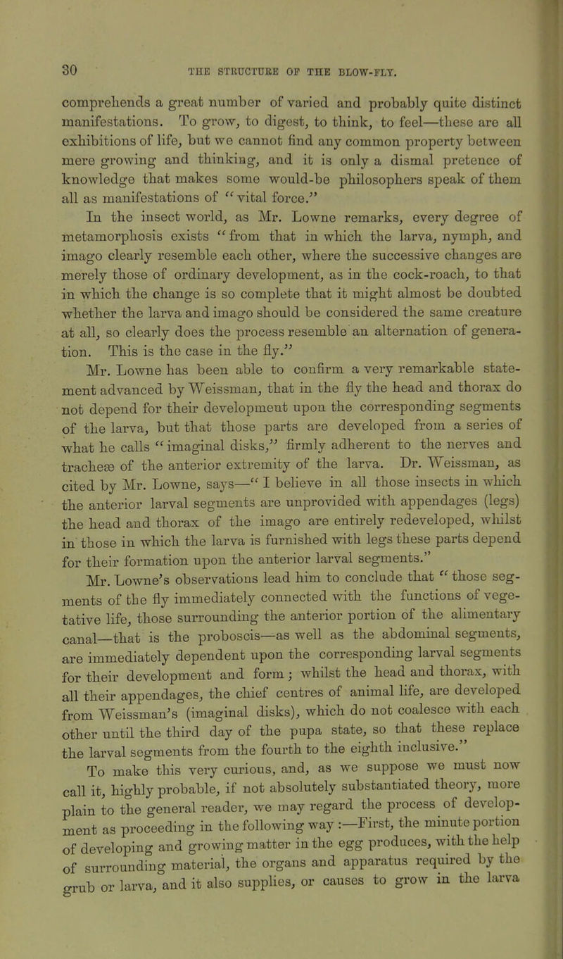 comprehends a great number of varied and probably quite distinct manifestations. To grow, to digest, to think, to feel—these are all exhibitions of life, but we cannot find any common property between mere growing and thinking, and it is only a dismal pretence of knowledge that makes some would-be philosophers speak of them all as manifestations of  vital force. In the insect world, as Mr. Lowne remarks, every degree of metamorphosis exists  from that in which the larva, nymph, and imago clearly resemble each other, where the successive changes are merely those of ordinary development, as in the cock-roach, to that in which the change is so complete that it might almost be doubted whether the larva and imago should be considered the same creature at all, so clearly does the process resemble an alternation of genera- tion. This is the case in the fly. Mr. Lowne has been able to confirm a very remarkable state- ment advanced by Weissman, that in the fly the head and thorax do not depend for their development upon the corresponding segments of the larva, but that those parts are developed from a series of what he calls '' imaginal disks, firmly adherent to the nerves and tracheae of the anterior extremity of the larva. Dr. Weissman, as cited by Mr. Lowne, says— I believe in all those insects in which the anterior larval segments are unprovided with appendages (legs) the head and thorax of the imago are entirely redeveloped, whilst in those in which the larva is furnished with legs these parts depend for their formation upon the anterior larval segments. Mr. Lowne's observations lead him to conclude that  those seg- ments of the fly immediately connected with the functions of vege- tative life, those surrounding the anterior portion of the alimentary canal—that is the proboscis—as well as the abdominal segments, are immediately dependent upon the corresponding larval segments for their development and form; whilst the head and thorax, with all their appendages, the chief centres of animal life, are developed from Weissman's (imaginal disks), which do not coalesce with each other until the third day of the pupa state, so that these replace the larval segments from the fourth to the eighth inclusive. To make this very curious, and, as we suppose we must now call it, highly probable, if not absolutely substantiated theory, more plain to the general reader, we may regard the process of develop- ment as proceeding in the following way :— First, the minute portion of developing and growing matter in the egg produces, with the help of surrounding material, the organs and apparatus required by the grub or larva, and it also supplies, or causes to grow in the larva