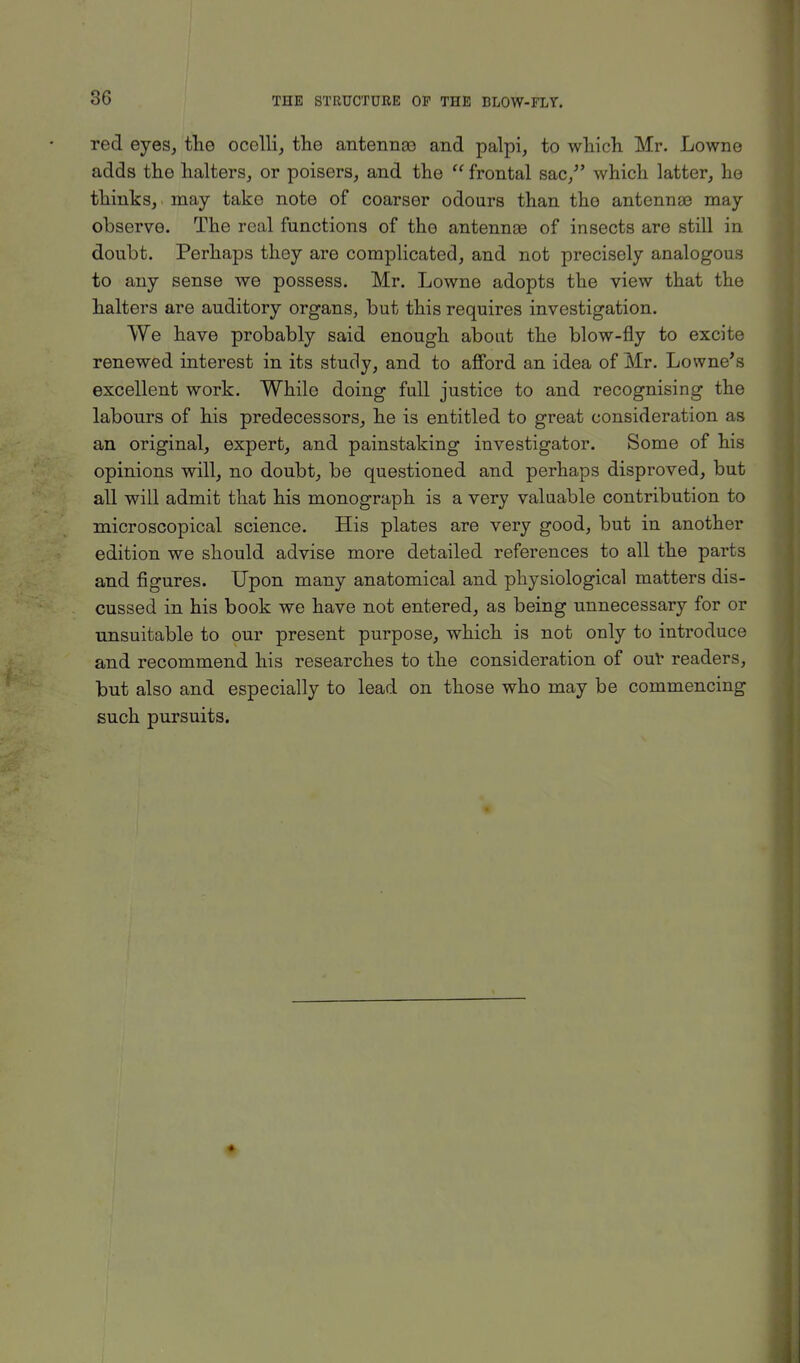 red eyes, the ocelli, the antennae and palpi, to which Mr. Lowne adds the halters, or poisers, and the u frontal sac/' which latter, he thinks, may take note of coarser odours than the antennae may observe. The real functions of the antennae of insects are still in doubt. Perhaps they are complicated, and not precisely analogous to any sense we possess. Mr. Lowne adopts the view that the halters are auditory organs, but this requires investigation. We have probably said enough about the blow-fly to excite renewed interest in its study, and to afford an idea of Mr. Lowne's excellent work. While doing full justice to and recognising the labours of his predecessors, he is entitled to great consideration as an original, expert, and painstaking investigator. Some of his opinions will, no doubt, be questioned and perhaps disproved, but all will admit that his monograph is a very valuable contribution to microscopical science. His plates are very good, but in another edition we should advise more detailed references to all the parts and figures. Upon many anatomical and physiological matters dis- cussed in his book we have not entered, as being unnecessary for or unsuitable to our present purpose, which is not only to introduce and recommend his researches to the consideration of our readers, but also and especially to lead on those who may be commencing such pursuits.