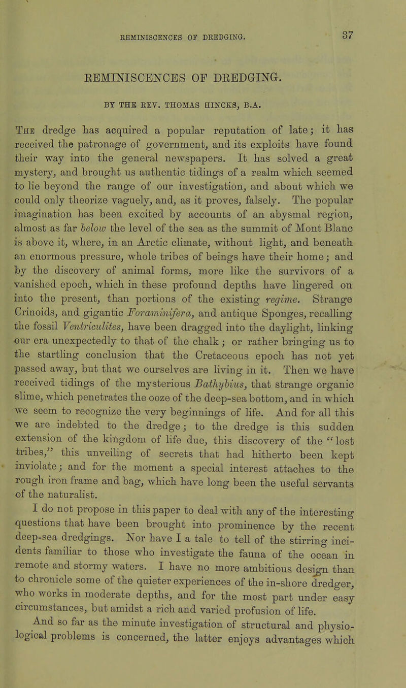 KEMINISCENCES OF DREDGING. BY THE REV. THOMAS HINCKS, B.A. The dredge lias acquired a popular reputation of late; it has received the patronage of government, and its exploits have found their way into the general newspapers. It has solved a great mystery, and brought us authentic tidings of a realm which seemed to lie beyond the range of our investigation, and about which we could only theorize vaguely, and, as it proves, falsely. The popular imagination has been excited by accounts of an abysmal region, almost as far below the level of the sea as the summit of Mont Blanc is above it, where, in an Arctic climate, without light, and beneath an enormous pressure, whole tribes of beings have their home; and by the discovery of animal forms, more like the survivors of a vanished epoch, which in these profound depths have lingered on into the present, than portions of the existing regime. Strange Crinoids, and gigantic Foraminifera, and antique Sponges, recalling the fossil Ventriculites, have been dragged into the daylight, linking our era unexpectedly to that of the chalk; or rather bringing us to the startling conclusion that the Cretaceous epoch has not yet passed away, but that we ourselves are living in it. Then we have received tidings of the mysterious Bathybius, that strange organic slime, which penetrates the ooze of the deep-sea bottom, and in which we seem to recognize the very beginnings of life. And for all this we are indebted to the dredge; to the dredge is this sudden extension of the kingdom of life due, this discovery of the lost tribes, this unveiling of secrets that had hitherto been kept inviolate; and for the moment a special interest attaches to the rough iron frame and bag, which have long been the useful servants of the naturalist. I do not propose in this paper to deal with any of the interesting questions that have been brought into prominence by the recent deep-sea dredgings. Nor have I a tale to tell of the stirring inci- dents familiar to those who investigate the fauna of the ocean in remote and stormy waters. I have no more ambitious design than to chronicle some of the quieter experiences of the in-shore dredger, who works in moderate depths, and for the most part under easy circumstances, but amidst a rich and varied profusion of life. And so far as the minute investigation of structural and physio- logical problems is concerned, the latter enjoys advantages which