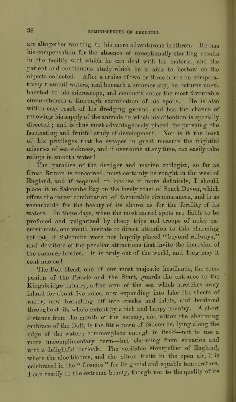 are altogether wanting to his more adventurous brethren. He-has his compensation for the absence of exceptionally startling results in the facility with which he can deal with his material, and the patient and continuous study which he is able to bestow on the objects collected. After a cruise of two or three hours on compara- tively tranquil waters, and beneath a summer sky, he returns unex- hausted to his microscope, and conducts under the most favourable circumstances a thorough examination of his spoils. He is also within easy reach of his dredging ground, and has the chance of renewing his supply of the animals to which his attention is specially directed ; and is thus most advantageously placed for pursuing the fascinating and fruitful study of development. Nor is it the least of his privileges that he escapes in great measure the frightful miseries of sea-sickness, and if overcome at any time, can easily take refuge in smooth water ! The paradise of the dredger and marine zoologist, so far as Great Britain is concerned, must certainly be sought in the west of England, and if required to localize it more definitely, I should place it in Salcombe Bay on the lovely coast of South Devon, which offers the rarest combination of favourable circumstances, and is as remarkable for the beauty of its shores as for the fertility of its waters. In these days, when the most sacred spots are liable to be profaned and vulgarized by cheap trips and troops of noisy ex- cursionists, one would hesitate to direct attention to this charming retreat, if Salcombe were not happily placed  beyond railways, and destitute of the peculiar attractions that invite the incursion of the summer hordes. It is truly out of the world, and long may it continue so ! The Bolt Head, one of our most majestic headlands, the com- panion of the Prawle and the Start, guards the entrance to the Kingsbridge estuary, a fine arm of the sea which stretches away inland for about five miles, now expanding into lake-like sheets of water, now branching off into creeks and inlets, and bordered throughout its whole extent by a rich and happy country. A short distance from the mouth of the estuary, and within the sheltering embrace of the Bolt, is the little town of Salcombe, lying along the edge of the water; commonplace enough in itself—not to use a more uncomplimentary term—but charming from situation and with a delightful outlook. The veritable Montpellier of England, where the aloe blooms, and the citron fruits in the open air, it is celebrated in the  Cosmos w for its genial and equable temperature. I can testify to the extreme beauty, though not to the quality of its