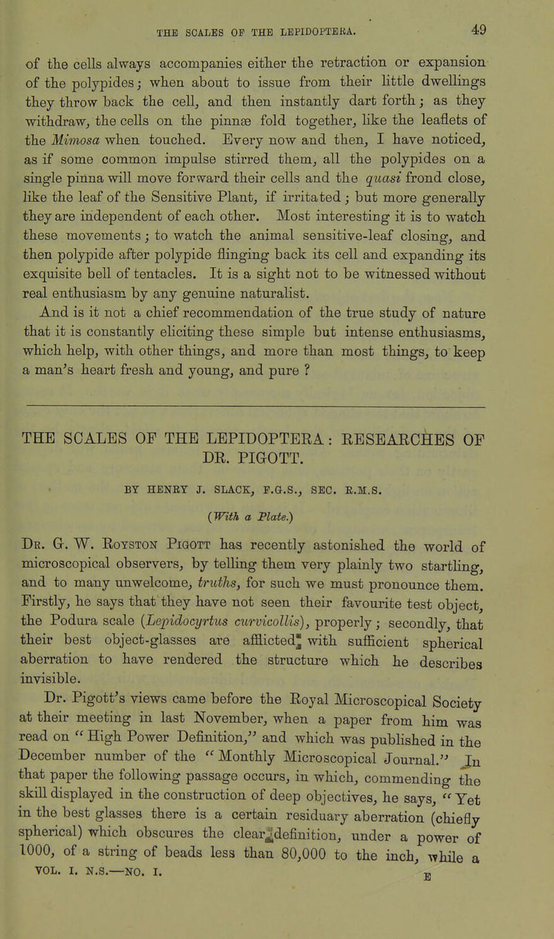 of the cells always accompanies either the retraction or expansion of the polypides; when about to issue from their little dwellings they throw back the cell, and then instantly dart forth; as they withdraw,, the cells on the pinnae fold together, like the leaflets of the Mimosa when touched. Every now and then, I have noticed, as if some common impulse stirred them, all the polypides on a single pinna will move forward their cells and the quasi frond close, like the leaf of the Sensitive Plant, if irritated; but more generally they are independent of each other. Most interesting it is to watch these movements; to watch the animal sensitive-leaf closing, and then polypide after polypide flinging back its cell and expanding its exquisite bell of tentacles. It is a sight not to be witnessed without real enthusiasm by any genuine naturalist. And is it not a chief recommendation of the true study of nature that it is constantly eliciting these simple but intense enthusiasms, which help, with other things, and more than most things, to keep a man's heart fresh and young, and pure ? THE SCALES OF THE LEPIDOPTEBA: RESEARCHES OF DR. PIGOTT. BY HENRY J. SLACK, F.G.S., SEC. R.M.S. (With a Plate.) Dk. G-. W. Royston Pigott has recently astonished the world of microscopical observers, by telling them very plainly two startling, and to many unwelcome, truths, for such we must pronounce them. Firstly, he says that they have not seen their favourite test object, the Podura scale (Lej)idocyrtus curvicollis), properly; secondly, that their best object-glasses are afflicted* with sufficient spherical aberration to have rendered the structure which he describes invisible. Dr. Pigott's views came before the Royal Microscopical Society at their meeting in last November, when a paper from him was read on  High Power Definition, and which was published in the December number of the Monthly Microscopical Journal. Jn that paper the following passage occurs, in which, commending the skill displayed in the construction of deep objectives, he says,  Yet in the best glasses there is a certain residuary aberration (chiefly spherical) which obscures the clear.-definition, under a power of 1000, of a string of beads less than 80,000 to the inch, while a vol. i. n.s.—NO. i. tp