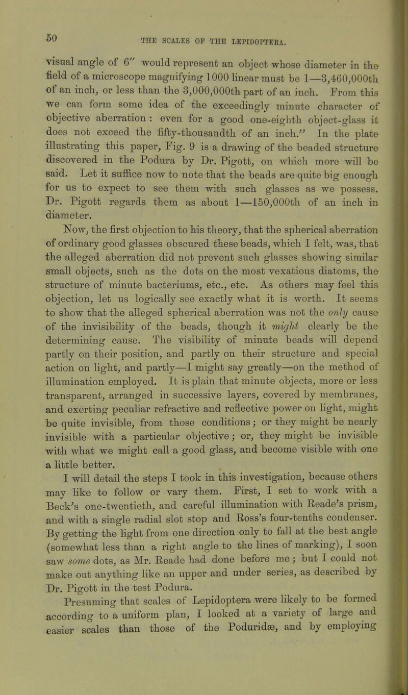 visual angle of 6 would represent an object whose diameter in the field of a microscope magnifying 1000 linear must be 1—3,460,000th of an inch, or less than the 3,000,000th part of an inch. From this we can form some idea of the exceedingly minute character of objective aberration : even for a good one-eighth object-glass it does not exceed the fifty-thousandth of an inch. In the plate illustrating this paper, Fig. 9 is a drawing of the beaded structure discovered in the Podura by Dr. Pigott, on which more will be said. Let it suffice now to note that the beads are quite big enough for us to expect to see them with such glasses as we possess. Dr. Pigott regards them as about 1—150,000th of an inch in diameter. Now, the first objection to his theory, that the spherical aberration of ordinary good glasses obscured these beads, which I felt, was, that the alleged aberration did not prevent such glasses showing similar small objects, such as the dots on the most vexatious diatoms, the structure of minute bacteriums, etc., etc. As others may feel this objection, let us logically see exactly what it is worth. It seems to show that the alleged spherical aberration was not the only cause of the invisibility of the beads, though it might clearly be the determining cause. The visibility of minute beads will depend partly on their position, and partly on their structure and special action on light, and partly—I might say greatly—on the method of illumination employed. It is plain that minute objects, more or less transparent, arranged in successive layers, covered by membranes, and exerting peculiar refractive and reflective power on light, might be quite invisible, from those conditions; or they might be nearly invisible with a particular objective; or, they might be invisible with what we might call a good glass, and become visible with one a little better. I will detail the steps I took in this investigation, because others may like to follow or vary them. First, I set to work with a Beck's one-twentieth, and careful illumination with Eeade's prism, and with a single radial slot stop and Eoss's four-tenths condenser. By getting the light from one direction only to fall at the best angle (somewhat less than a right angle to the lines of marking), I soon saw some dots, as Mr. Eeade had done before me $ but I could not make out anything like an upper and under series, as described by Dr. Pigott in the test Podura. Presuming that scales of Lepidoptera were likely to be formed according to a uniform plan, I looked at a variety of large and easier scales than those of the Poduridaa, and by employing