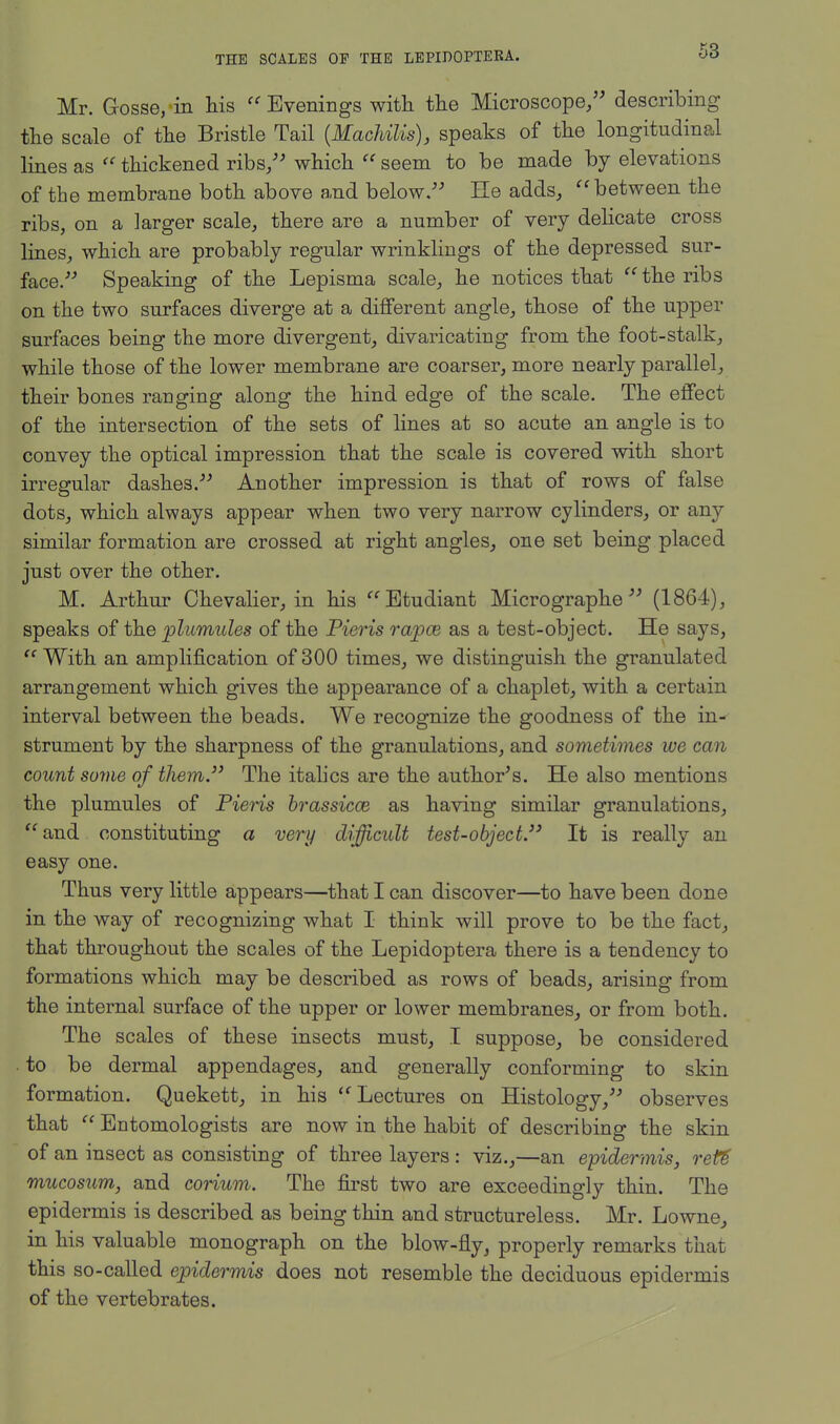 Mr. Gosse, in his  Evenings with the Microscope, describing the scale of the Bristle Tail {MacUlis), speaks of the longitudinal lines as  thickened ribs/' which  seem to be made by elevations of the membrane both above and below. He adds, between the ribs, on a larger scale, there are a number of very delicate cross lines, which are probably regular wrinklings of the depressed sur- face. Speaking of the Lepisma scale, he notices that the ribs on the two surfaces diverge at a different angle, those of the upper surfaces being the more divergent, divaricating from the foot-stalk, while those of the lower membrane are coarser, more nearly parallel, their bones ranging along the hind edge of the scale. The effect of the intersection of the sets of lines at so acute an angle is to convey the optical impression that the scale is covered with short irregular dashes. Another impression is that of rows of false dots, which always appear when two very narrow cylinders, or any similar formation are crossed at right angles, one set being placed just over the other. M. Arthur Chevalier, in his Etudiant Micrographs (1864), speaks of the plumules of the Pieris rapce as a test-object. He says,  With an amplification of 300 times, we distinguish the granulated arrangement which gives the appearance of a chaplet, with a certain interval between the beads. We recognize the goodness of the in- strument by the sharpness of the granulations, and sometimes we can count some of them The italics are the author's. He also mentions the plumules of Pieris brassicce as having similar granulations, and constituting a very difficult test-object. It is really an easy one. Thus very little appears—that I can discover—to have been done in the way of recognizing what I think will prove to be the fact, that throughout the scales of the Lepidoptera there is a tendency to formations which may be described as rows of beads, arising from the internal surface of the upper or lower membranes, or from both. The scales of these insects must, I suppose, be considered to be dermal appendages, and generally conforming to skin formation. Quekett, in his Lectures on Histology, observes that  Entomologists are now in the habit of describing the skin of an insect as consisting of three layers : viz.,—an epidermis, reU mucosum, and corium. The first two are exceedingly thin. The epidermis is described as being thin and structureless. Mr. Lowne, in his valuable monograph on the blow-fly, properly remarks that this so-called epidermis does not resemble the deciduous epidermis of the vertebrates.