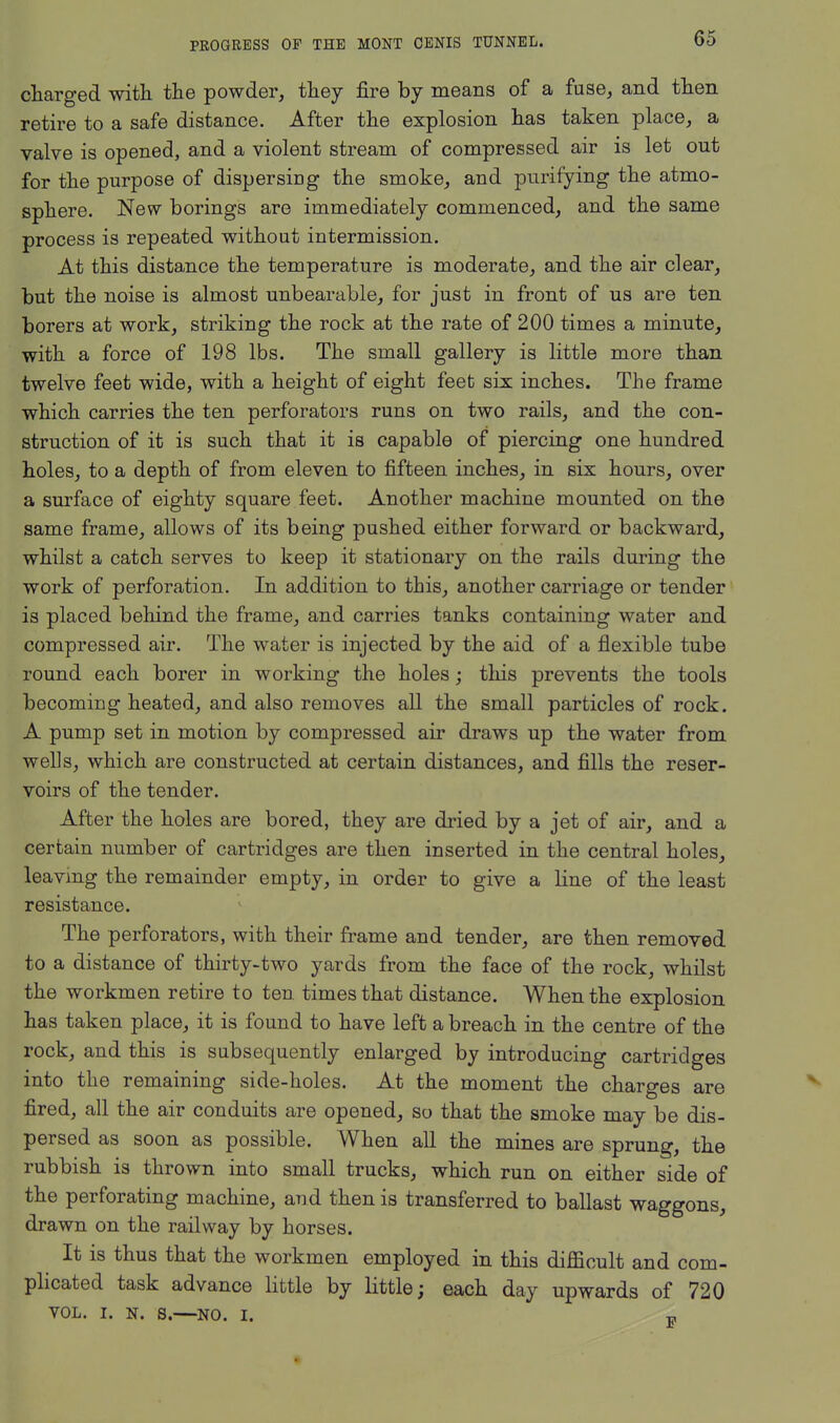 charged with the powder, they fire by means of a fuse, and then retire to a safe distance. After the explosion has taken place, a valve is opened, and a violent stream of compressed air is let out for the purpose of dispersing the smoke, and purifying the atmo- sphere. New borings are immediately commenced, and the same process is repeated without intermission. At this distance the temperature is moderate, and the air clear, but the noise is almost unbearable, for just in front of us are ten borers at work, striking the rock at the rate of 200 times a minute, with a force of 198 lbs. The small gallery is little more than twelve feet wide, with a height of eight feet sis inches. The frame which carries the ten perforators runs on two rails, and the con- struction of it is such that it is capable of piercing one hundred holes, to a depth of from eleven to fifteen inches, in six hours, over a surface of eighty square feet. Another machine mounted on the same frame, allows of its being pushed either forward or backward, whilst a catch serves to keep it stationary on the rails during the work of perforation. In addition to this, another carriage or tender is placed behind the frame, and carries tanks containing water and compressed air. The water is injected by the aid of a flexible tube round each borer in working the holes; this prevents the tools becoming heated, and also removes all the small particles of rock. A pump set in motion by compressed air draws up the water from wells, which are constructed at certain distances, and fills the reser- voirs of the tender. After the holes are bored, they are dried by a jet of air, and a certain number of cartridges are then inserted in the central holes, leaving the remainder empty, in order to give a line of the least resistance. The perforators, with their frame and tender, are then removed to a distance of thirty-two yards from the face of the rock, whilst the workmen retire to ten. times that distance. When the explosion has taken place, it is found to have left a breach in the centre of the rock, and this is subsequently enlarged by introducing cartridges into the remaining side-holes. At the moment the charges are fired, all the air conduits are opened, so that the smoke may be dis- persed as soon as possible. When all the mines are sprung, the rubbish is thrown into small trucks, which run on either side of the perforating machine, and then is transferred to ballast waggons, drawn on the railway by horses. It is thus that the workmen employed in this difficult and com- plicated task advance little by little; each day upwards of 720 vol. i. n. s.—NO. I. -c