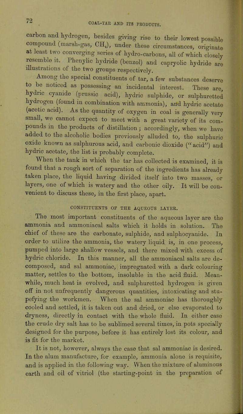 COAL-TAR AND ITS PRODUCTS. carbon and hydrogen, besides giving rise to their lowest possible compound (marsh-gas, CHJ, under these circumstances, originate at least two converging series of hydro-carbons, all of which closely resemble it. Phenylic hydride (benzol) and capryolic hydride are illustrations of the two groups respectively. Among the special constituents of tar, a few substances deserve to be noticed as possessing an incidental interest. These are, hydric cyanide (prussic acid), hydric sulphide, or sulphuretted hydrogen (found in combination with ammonia), and hydric acetate (acetic acid). As the quantity of oxygen in coal is generally very small, we cannot expect to meet with a great variety of its com- pounds in the products of distillation; accordingly, when we have added to the alcoholic bodies previously alluded to, the sulphuric oxide known as sulphurous acid, and carbonic dioxide ( acid) and hydric acetate, the list is probably complete. When the tank in which the tar has collected is examined, it is found that a rough sort of separation of the ingredients has already taken place, the liquid having divided itself into two masses, or layers, one of which is watery and the other oily. It will be con- venient to discuss these, in the first place, apart. CONSTITUENTS OP THE AQUEOUS LAYER. The most important constituents of the aqueous layer are the ammonia and ammoniacal salts which it holds in solution. The chief of these are the carbonate, sulphide, and sulphocyanide. In order to utilize the ammonia, the watery liquid is, in one process, pumped into large shallow vessels, and there mixed with excess of hydric chloride. In this manner, all the ammoniacal salts are de- composed, and sal ammoniac, impregnated with a dark colouring matter, settles to the bottom, insoluble in the acid fluid. Mean- while, much heat is evolved, and sulphuretted hydrogen is given off in not unfrequently dangerous quantities, intoxicating and stu- pefying the workmen. When the sal ammoniac has thoroughly cooled and settled, it is taken out and dried, or else evaporated to dryness, directly in contact with the whole fluid. In either case the crude dry salt has to be sublimed several times, in pots specially designed for the purpose, before it has entirely lost its colour, and is fit for the market. It is not, however, always the case that sal ammoniac is desired. In the alum manufacture, for example, ammonia alone is requisite, and is applied in the following way. When the mixture of aluminous earth and oil of vitriol (the starting-point in the preparation of