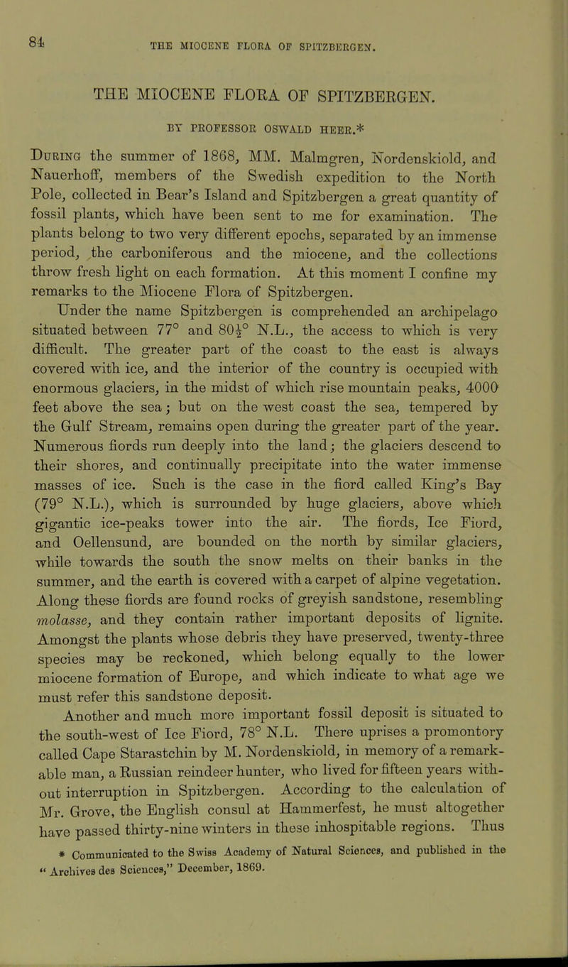 THE MIOCENE FLORA OF SPITZBERGEN. BY PROFESSOR OSWALD HEER.* During the summer of 1868, MM. Malmgren, Nordenskiold, and Nauerhoff, members of the Swedish expedition to the North Pole, collected in Bear's Island and Spitzbergen a great quantity of fossil plants, which have been sent to me for examination. The plants belong to two very different epochs, separated by an immense period, the carboniferous and the miocene, and the collections throw fresh light on each formation. At this moment I confine my remarks to the Miocene Flora of Spitzbergen. Under the name Spitzbergen is comprehended an archipelago situated between 77° and 80^° N.L., the access to which is very difficult. The greater part of the coast to the east is always covered with ice, and the interior of the country is occupied with enormous glaciers, in the midst of which rise mountain peaks, 4000 feet above the sea; but on the west coast the sea, tempered by the Gulf Stream, remains open during the greater part of the year. Numerous fiords run deeply into the land; the glaciers descend to their shores, and continually precipitate into the water immense masses of ice. Such is the case in the fiord called King's Bay (79° N.L.), which is surrounded by huge glaciers, above which gigantic ice-peaks tower into the air. The fiords, Ice Fiord, and Oellensund, are bounded on the north by similar glaciers, while towards the south the snow melts on their banks in the summer, and the earth is covered with a carpet of alpine vegetation. Along these fiords are found rocks of greyish sandstone, resembling molasse, and they contain rather important deposits of lignite. Amongst the plants whose debris rhey have preserved, twenty-three species may be reckoned, which belong equally to the lower miocene formation of Europe, and which indicate to what age we must refer this sandstone deposit. Another and much more important fossil deposit is situated to the south-west of Ice Fiord, 78° N.L. There uprises a promontory called Cape Starastchin by M. Nordenskiold, in memory of a remark- able man, a Russian reindeer hunter, who lived for fifteen years with- out interruption in Spitzbergen. According to the calculation of Mr. Grove, the English consul at Hammerfest, he must altogether have passed thirty-nine winters in these inhospitable regions. Thus * Communicated to the Swiss Academy of Natural Sciences, and published in the  Archives des Sciences, December, 1869.