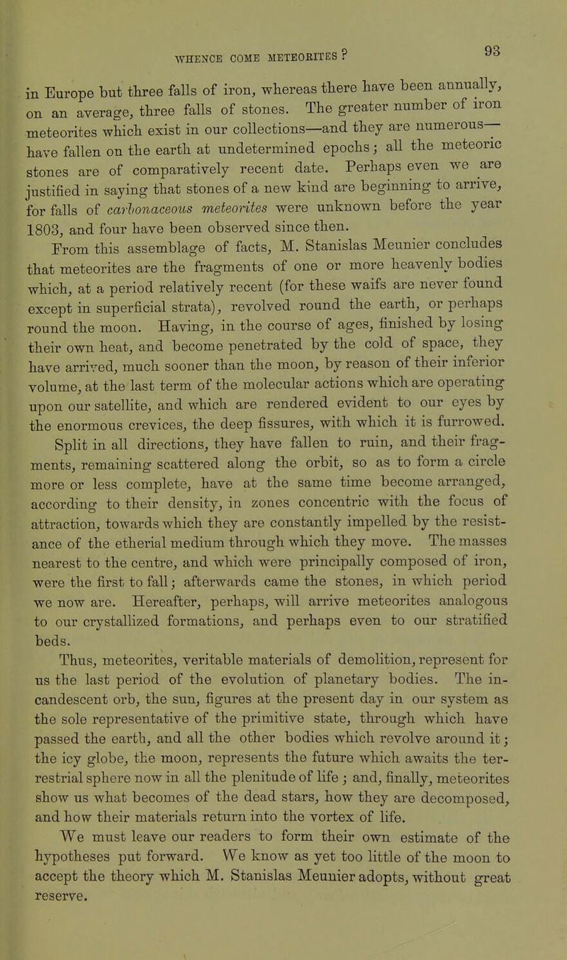 in Europe but three falls of iron, whereas there have been annually, on an average, three falls of stones. The greater number of iron meteorites which exist in our collections—and they are numerous- have fallen on the earth at undetermined epochs; all the meteoric stones are of comparatively recent date. Perhaps even we are justified in saying that stones of a new kind are beginning to arrive, for falls of carbonaceous meteorites were unknown before the year 1803, and four have been observed since then. From this assemblage of facts, M. Stanislas Meunier concludes that meteorites are the fragments of one or more heavenly bodies which, at a period relatively recent (for these waifs are never found except in superficial strata), revolved round the earth, or perhaps round the moon. Having, in the course of ages, finished by losing their own heat, and become penetrated by the cold of space, they have arrived, much sooner than the moon, by reason of their inferior volume, at the last term of the molecular actions which are operating upon our satellite, and which are rendered evident to our eyes by the enormous crevices, the deep fissures, with which it is furrowed. Split in all directions, they have fallen to ruin, and their frag- ments, remaining scattered along the orbit, so as to form a circle more or less complete, have at the same time become arranged, according to their density, in zones concentric with the focus of attraction, towards which they are constantly impelled by the resist- ance of the etherial medium through which they move. The masses nearest to the centre, and which were principally composed of iron, were the first to fall; afterwards came the stones, in which period we now are. Hereafter, perhaps, will arrive meteorites analogous to our crystallized formations, and perhaps even to our stratified beds. Thus, meteorites, veritable materials of demolition, represent for us the last period of the evolution of planetary bodies. The in- candescent orb, the sun, figures at the present day in our system as the sole representative of the primitive state, through which have passed the earth, and all the other bodies which revolve around it; the icy globe, the moon, represents the future which awaits the ter- restrial sphere now in all the plenitude of life ; and, finally, meteorites show us what becomes of the dead stars, how they are decomposed, and how their materials return into the vortex of life. We must leave our readers to form their own estimate of the hypotheses put forward. We know as yet too little of the moon to accept the theory which M. Stanislas Meunier adopts, without great reserve.