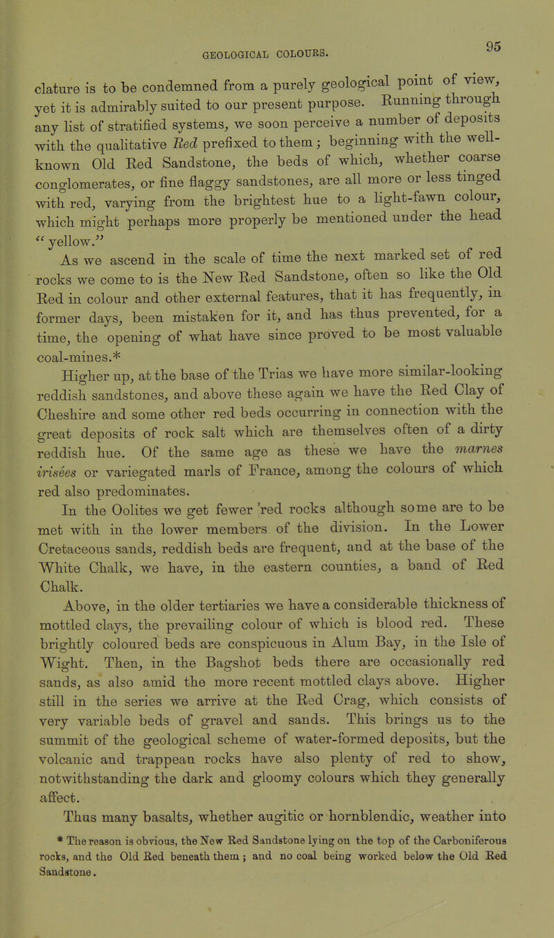 clature is to be condemned from a purely geological point of view, yet it is admirably suited to our present purpose. Running through any list of stratified systems, we soon perceive a number of deposits with the qualitative Bed prefixed to them ; beginning with the well- known Old Red Sandstone, the beds of which, whether coarse conglomerates, or fine flaggy sandstones, are all more or less tinged with red, varying from the brightest hue to a light-fawn colour, which might perhaps more properly be mentioned under the head  yellow. As we ascend in the scale of time the next marked set of red rocks we come to is the New Red Sandstone, often so like the Old Red in colour and other external features, that it has frequently, in former days, been mistaken for it, and has thus prevented, for a time, the opening of what have since proved to be most valuable coal-mines.* Higher up, at the base of the Trias we have more similar-looking reddish sandstones, and above these again we have the Red Clay of Cheshire and some other red beds occurring in connection with the great deposits of rock salt which are themselves often of a dirty reddish hue. Of the same age as these we have the mames irinees or variegated marls of France, among the colours of which red also predominates. In the Oolites we get fewer 'red rocks although some are to be met with in the lower members of the division. In the Lower Cretaceous sands, reddish beds are frequent, and at the base of the White Chalk, we have, in the eastern counties, a baud of Red Chalk. Above, in the older tertiaries we have a considerable thickness of mottled clays, the prevailing colour of which is blood red. These brightly coloured beds are conspicuous in Alum Bay, in the Isle of Wight. Then, in the Bagshot beds there are occasionally red sands, as also amid the more recent mottled clays above. Higher still in the series we arrive at the Red Crag, which consists of very variable beds of gravel and sands. This brings us to the summit of the geological scheme of water-formed deposits, but the volcanic and trappean rocks have also plenty of red to show, notwithstanding the dark and gloomy colours which they generally affect. Thus many basalts, whether augitic or hornblendic, weather into * The reason is obvious, the New Red Sandstone lying on the top of the Carboniferous rocks, and the Old Eed beneath them; and no coal being worked below the Old Eed Sandstone.