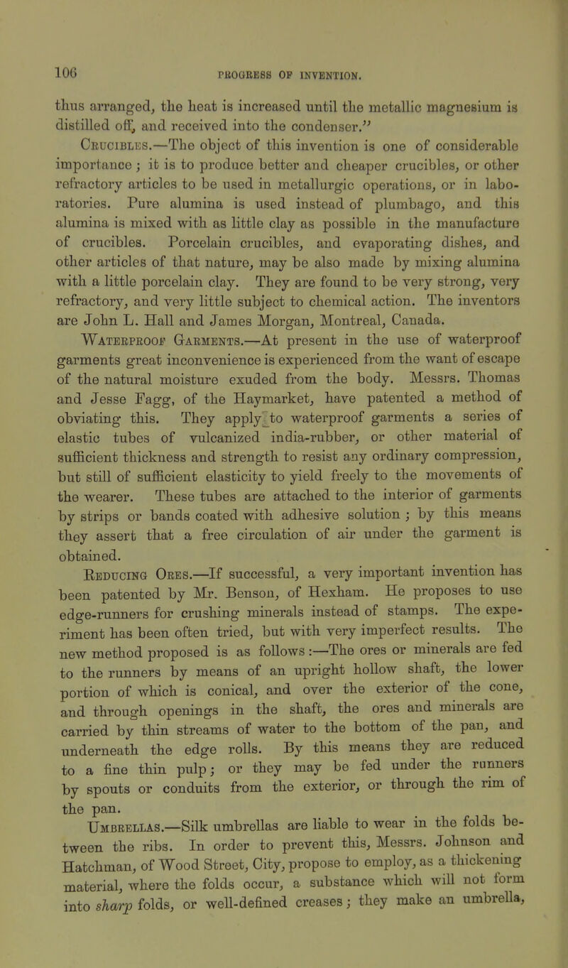 10G thus arranged, the heat is increased until the metallic magnesium is distilled off, and received into the condenser. Crucibles.—The object of this invention is one of considerable importance ; it is to produce better and cheaper crucibles, or other refractory articles to be used in metallurgic operations, or in labo- ratories. Pure alumina is used instead of plumbago, and this alumina is mixed with as little clay as possible in the manufacture of crucibles. Porcelain crucibles, and evaporating dishes, and other articles of that nature, may be also made by mixing alumina with a little porcelain clay. They are found to be very strong, very refractory, and very little subject to chemical action. The inventors are John L. Hall and James Morgan, Montreal, Canada. Waterproof Garments.—At present in the use of waterproof garments great inconvenience is experienced from the want of escape of the natural moisture exuded from the body. Messrs. Thomas and Jesse Pagg, of the Haymarket, have patented a method of obviating this. They apply^to waterproof garments a series of elastic tubes of vulcanized india-rubber, or other material of sufficient thickness and strength to resist any ordinary compression, but still of sufficient elasticity to yield freely to the movements of the wearer. These tubes are attached to the interior of garments by strips or bands coated with adhesive solution ; by this means they assert that a free circulation of air under the garment is obtained. Reducing Ores.—If successful, a very important invention has been patented by Mr. Benson, of Hexham. He proposes to use edge-runners for crushing minerals instead of stamps. The expe- riment has been often tried, but with very imperfect results. The new method proposed is as follows :— The ores or minerals are fed to the runners by means of an upright hollow shaft, the lower portion of which is conical, and over the exterior of the cone, and through openings in the shaft, the ores and minerals are carried by thin streams of water to the bottom of the pan, and underneath the edge rolls. By this means they are reduced to a fine thin pulp; or they may be fed under the runners by spouts or conduits from the exterior, or through the rim of the pan. Umbrellas.—Silk umbrellas are liable to wear in the folds be- tween the ribs. In order to prevent this, Messrs. Johnson and Hatchman, of Wood Street, City, propose to employ, as a thickening material, where the folds occur, a substance which will not form into sharp folds, or well-defined creases; they make an umbrella,