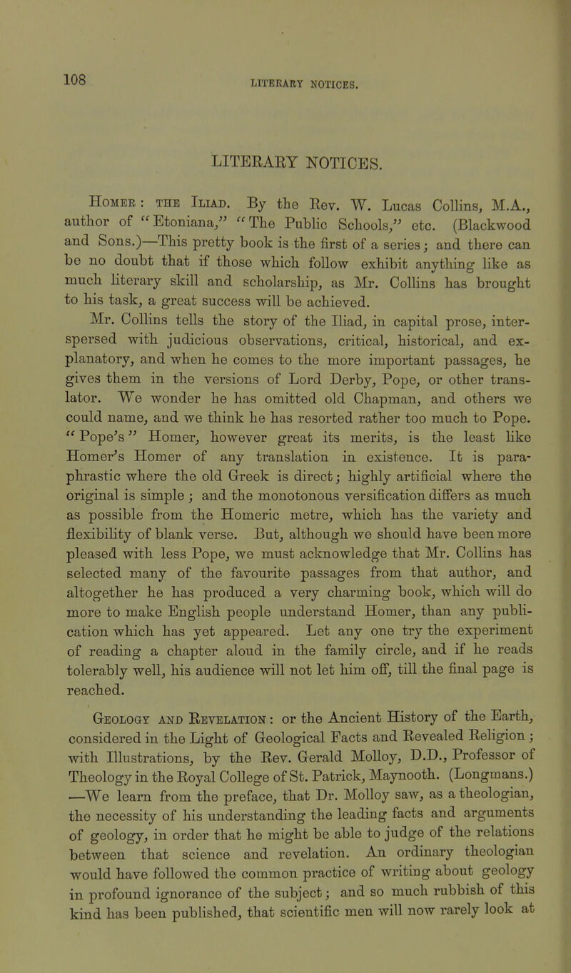 LITERARY NOTICES. LITERARY NOTICES. Homer: the Iliad. By the Rev. W. Lucas Collins, M.A., author of Etoniana, The Public Schools, etc. (Blackwood and Sons.)—This pretty book is the first of a series; and there can be no doubt that if those which follow exhibit anything like as much literary skill and scholarship, as Mr. Collins has brought to his task, a great success will be achieved. Mr. Collins tells the story of the Iliad, in capital prose, inter- spersed with judicious observations, critical, historical, and ex- planatory, and when he comes to the more important passages, he gives them in the versions of Lord Derby, Pope, or other trans- lator. We wonder he has omitted old Chapman, and others we could name, and we think he has resorted rather too much to Pope.  Pope's Homer, however great its merits, is the least like Homer's Homer of any translation in existence. It is para- phrastic where the old Greek is direct; highly artificial where the original is simple ; and the monotonous versification differs as much as possible from the Homeric metre, which has the variety and flexibility of blank verse. But, although we should have been more pleased with less Pope, we must acknowledge that Mr. Collins has selected many of the favourite passages from that author, and altogether he has produced a very charming book, which will do more to make English people understand Homer, than any publi- cation which has yet appeared. Let any one try the experiment of reading a chapter aloud in the family circle, and if he reads tolerably well, his audience will not let him off, till the final page is reached. Geology and Revelation : or the Ancient History of the Earth, considered in the Light of Geological Facts and Revealed Religion j with Illustrations, by the Rev. Gerald Molloy, D.D., Professor of Theology in the Royal College of St. Patrick, Maynooth. (Longmans.) —We learn from the preface, that Dr. Molloy saw, as a theologian, the necessity of his understanding the leading facts and arguments of geology, in order that he might be able to judge of the relations between that science and revelation. An ordinary theologian would have followed the common practice of writing about geology in profound ignorance of the subject; and so much rubbish of this kind has been published, that scientific men will now rarely look at