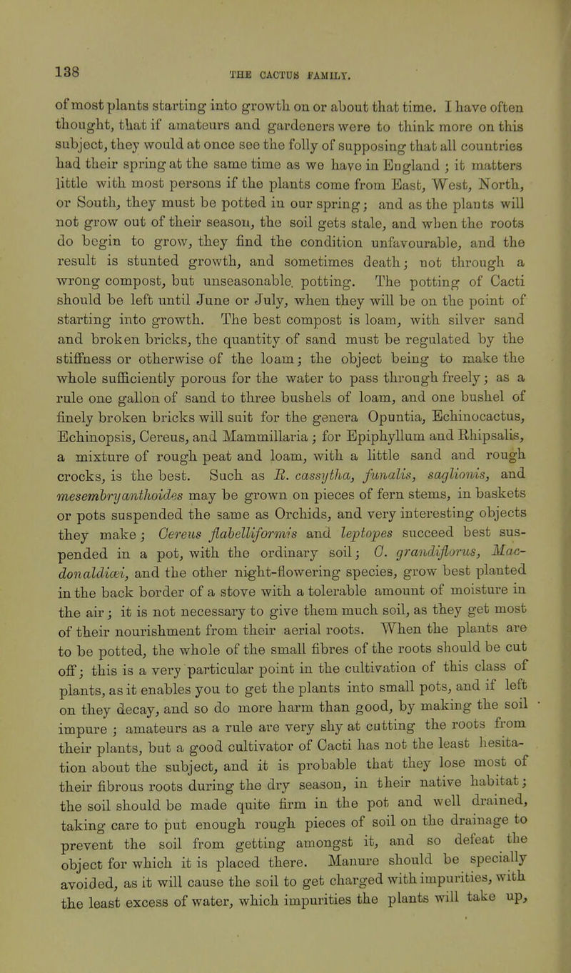 of most plants starting into growth on or about that time. I have often thought, that if amateurs and gardeners were to think more on this subject, they would at once see the folly of supposing that all countries had their spring at the same time as we have in England j it matters little with most persons if the plants come from East, West, North, or South, they must be potted in our spring; and as the plants will not grow out of their season, the soil gets stale, and when the roots do begin to grow, they find the condition unfavourable, and the result is stunted growth, and sometimes death; not through a wrong compost, but unseasonable, potting. The potting of Cacti should be left until June or July, when they will be on the point of starting into growth. The best compost is loam, with silver sand and broken bricks, the quantity of sand must be regulated by the stiffness or otherwise of the loam; the object being to make the whole sufficiently porous for the water to pass through freely; as a rule one gallon of sand to three bushels of loam, and one bushel of finely broken bricks will suit for the genera Opuntia, Echinocactus, Echinopsis, Cereus, and Mammillaria ; for Epiphyllum and Rhipsalis, a mixture of rough peat and loam, with a little sand and rough crocks, is the best. Such as B. cassytha, funalis, saglionis, and mesembryanthoides may be grown on pieces of fern stems, in baskets or pots suspended the same as Orchids, and very interesting objects they make; Cereus flabelliformis and leptopes succeed best sus- pended in a pot, with the ordinary soil; G. grandiflorus, Mac- donaUicei, and the other night-flowering species, grow best planted in the back border of a stove with a tolerable amount of moisture in the air; it is not necessary to give them much soil, as they get most of their nourishment from their aerial roots. When the plants are to be potted, the whole of the small fibres of the roots should be cut off; this is a very particular point in the cultivation of this class of plants, as it enables you to get the plants into small pots, and if left on they decay, and so do more harm than good, by making the soil impure ; amateurs as a rule are very shy at cutting the roots from their plants, but a good cultivator of Cacti has not the least hesita- tion about the subject, and it is probable that they lose most of their fibrous roots during the dry season, in their native habitat; the soil should be made quite firm in the pot and well drained, taking care to put enough rough pieces of soil on the drainage to prevent the soil from getting amongst it, and so defeat the object for which it is placed there. Manure should be specially avoided, as it will cause the soil to get charged with impurities, with the least excess of water, which impurities the plants will take up,