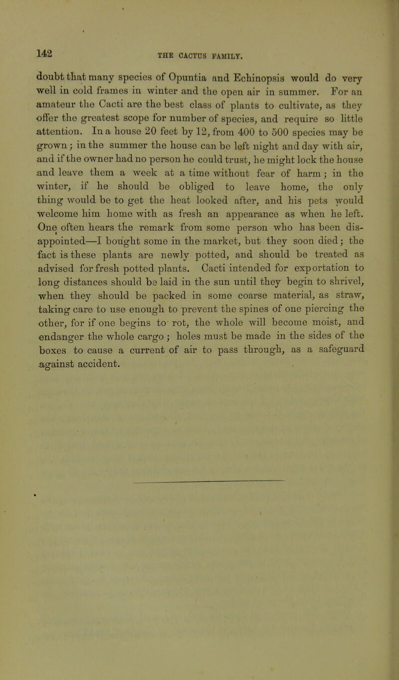 doubt that many species of Opiratia and Echinopsis would do very well in cold frames in winter and the open air in summer. For an amateur the Cacti are the best class of plants to cultivate, as they offer the greatest scope for number of species, and require so little attention. In a house 20 feet by 12, from 400 to 500 species may be grown j in the summer the house can be left night and day with air, and if the owner had no person he could trust, he might lock the house and leave them a week at a time without fear of harm; in the winter, if he should be obliged to leave home, the only thing would be to get the heat looked after, and his pets would welcome him home with as fresh an appearance as when he left. One often hears the remark from some person who has been dis- appointed—I bought some in the market, but they soon died; the fact is these plants are newly potted, and should be treated as advised for fresh potted plants. Cacti intended for exportation to long distances should be laid in the sun until they begin to shrivel, when they should be packed in some coarse material, as straw, taking care to use enough to prevent the spines of one piercing the -other, for if one begins to- rot, the whole will become moist, and endanger the whole cargo; holes must be made in the sides of the boxes to cause a current of air to pass through, as a safeguard against accident.
