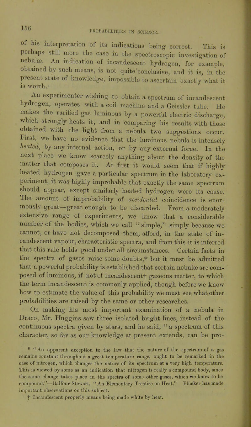 I'RCnABILlTIES IN SCIENCE. of his interpretation of its indications being correct. This is perhaps still moro the case in the spectroscopic investigation of nebulas. An indication of incandescent hydrogen, for example, obtained by such means, is not quite'conclusive, and it is, in the present state of knowledge, impossible to ascertain exactly what it is worth. An experimenter wishing to obtain a spectrum of incandescent hydrogen, operates with a coil machine and a Geissler tube. He makes the rarified gas luminous by a powerful electric discharge, which strongly heats it, and in comparing his results with those obtained with the light from a nebula two suggestions occur. First, we have no evidence that the luminous nebula is intensely heated, by any internal action, or by any external force. In the next place we know scarcely anything about the density of the matter that composes it. At first it would seem that if highly heated hydrogen gave a particular spectrum in the laboratory ex- periment, it was highly improbable that exactly the same spectrum should appear, except similarly heated hydrogen were its cause. The amount of improbability of accidental coincidence is enor- mously great—great enough to be discarded. From a moderately extensive range of experiments, we know that a considerable number of the bodies, which we call  simple, simply because we cannot, or have not decomposed them, afford, in the state of in- candescent vapour, characteristic spectra, and from this it is inferred that this rule holds good under all circumstances. Certain facts in the spectra of gases raise some doubts,* but it must be admitted that a powerful probability is established that certain nebulae are com- posed of luminous, if not of incandescentf gaseous matter, to which the term incandescent is commonly applied, though before we know how to estimate the value of this probability we must see what other probabilities are raised by the same or other researches. On making his most important examination of a nebula in Draco, Mr. Huggins saw three isolated bright lines, instead of the continuous spectra given by stars, and he said,  a spectrum of this character, so far as our knowledge at present extends, can be pro- * An apparent exception to the law that the nature of the spectrum of a gas remains constant throughout a great temperature range, ought to be remarked in the case of nitrogen, which changes the nature of its spectrum at a very high temperature. This is viewed by some as an indication that nitrogen is really a compound body, since the same change takes place in the spectra of some other gases, which we know to be compound.—Balfour Stewart, An Elementary Treatise on Heat. Pliicker has made important observations on this subject. f Incandescent properly means being made white by heat.