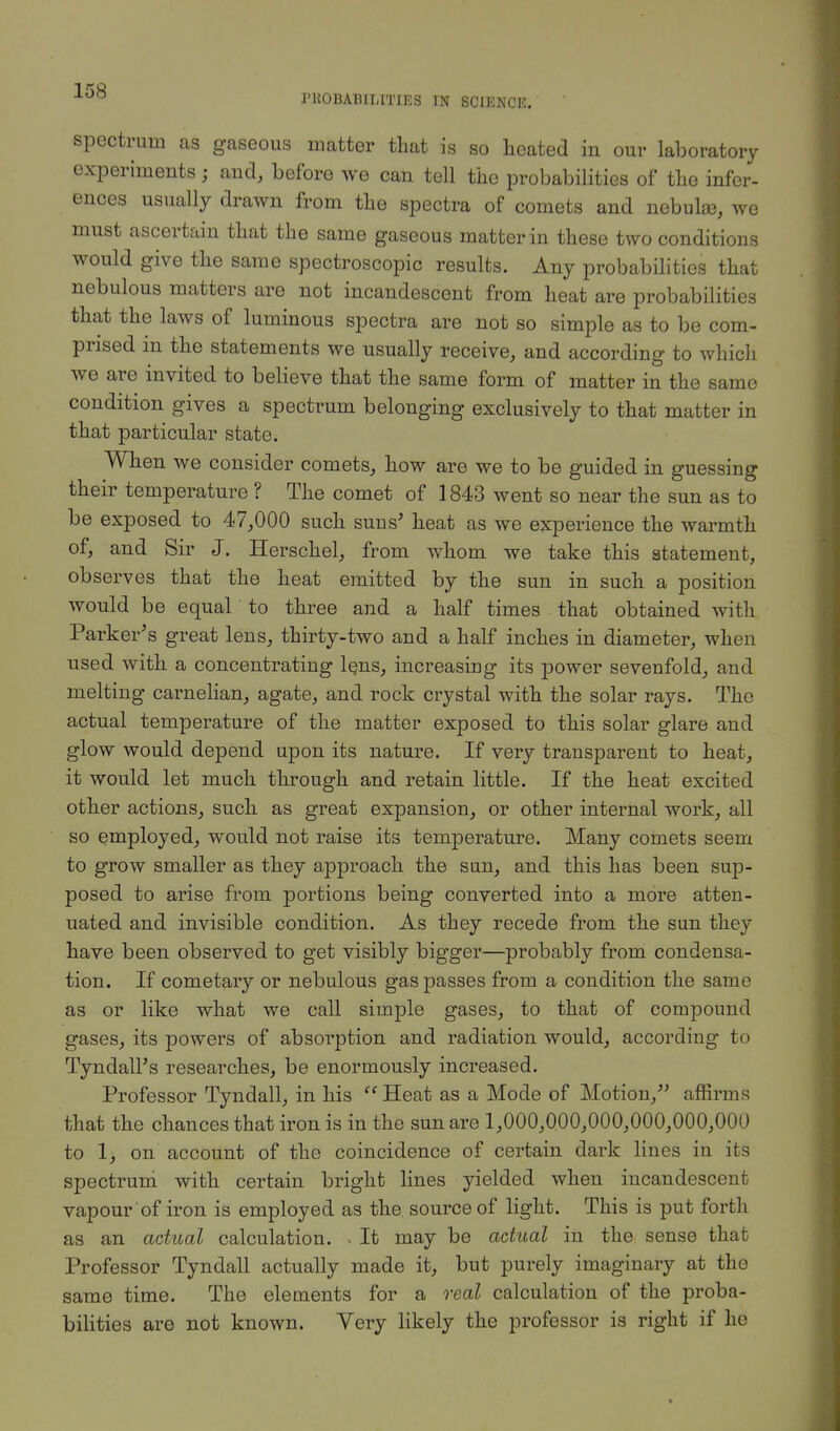 PROBABILITIES IN SCIENCE. spectrum as gaseous matter that is so heated in our laboratory experiments; and, before we can tell the probabilities of the infer- ences usually drawn from the spectra of comets and nebulae, we must ascertain that the same gaseous matter in these two conditions would give the same spectroscopic results. Any probabilities that nebulous matters are not incandescent from heat are probabilities that the laws of luminous spectra are not so simple as to be com- prised in the statements we usually receive, and according to which we are invited to believe that the same form of matter in the same condition gives a spectrum belonging exclusively to that matter in that particular state. When we consider comets, how are we to be guided in guessing their temperature ? The comet of 1843 went so near the sun as to be exposed to 47,000 such suns' heat as we experience the warmth of, and Sir J. Herschel, from whom we take this statement, observes that the heat emitted by the sun in such a position would be equal to three and a half times that obtained with Parker's great lens, thirty-two and a half inches in diameter, when used with a concentrating lens, increasing its power sevenfold, and melting carnelian, agate, and rock crystal with the solar rays. The actual temperature of the matter exposed to this solar glare and glow would depend upon its nature. If very transparent to heat, it would let much through and retain little. If the heat excited other actions, such as great expansion, or other internal work, all so employed, would not raise its temperature. Many comets seem to grow smaller as they approach the sun, and this has been sup- posed to arise from portions being converted into a more atten- uated and invisible condition. As they recede from the sun they have been observed to get visibly bigger—probably from condensa- tion. If cometary or nebulous gas passes from a condition the same as or like what we call simple gases, to that of compound gases, its powers of absorption and radiation would, according to Tyndall's researches, be enormously increased. Professor Tyndall, in his Heat as a Mode of Motion, affirms that the chances that iron is in the sun are 1,000,000,000,000,000,000 to 1, on account of the coincidence of certain dark lines in its spectrum with certain bright lines yielded when incandescent vapour 'of iron is employed as the. source of light. This is put forth as an actual calculation. . It may be actual in the sense that Professor Tyndall actually made it, but purely imaginary at the same time. The elements for a real calculation of the proba- bilities are not known. Very likely the professor is right if he