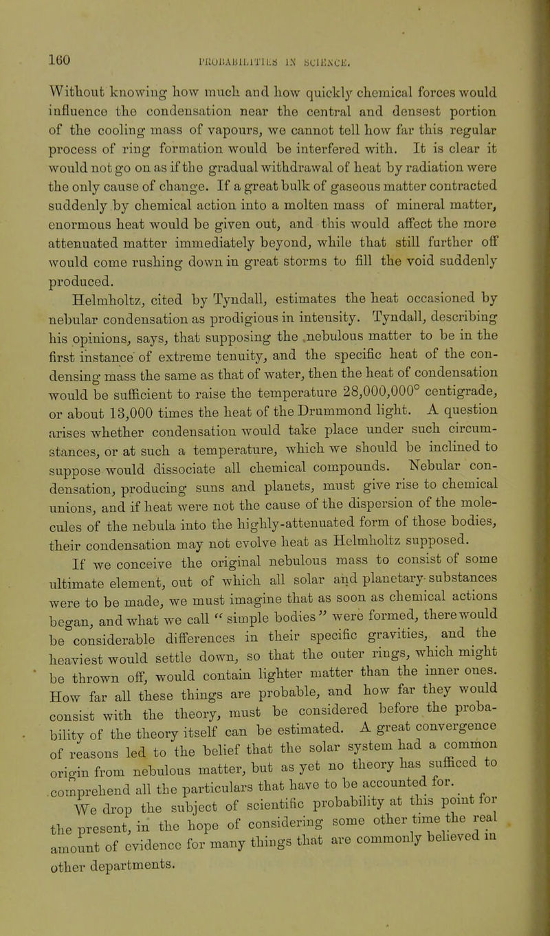 PllUliAUILlTlLS IX bCll^SCK. Without knowing how much and how quickly chemical forces would influence the condensation near the central and densest portion of the cooling mass of vapours, we cannot tell how far this regular process of ring formation would be interfered with. It is clear it would not go on as if the gradual withdrawal of heat by radiation were the only cause of change. If a great bulk of gaseous matter contracted suddenly by chemical action into a molten mass of mineral matter, enormous heat would be given out, and this would affect the more attenuated matter immediately beyond, while that still further off would come rushing down in great storms to fill the void suddenly produced. Helmholtz, cited by Tyndall, estimates the heat occasioned by nebular condensation as prodigious in intensity. Tyndall, describing his opinions, says, that supposing the ,nebulous matter to be in the first instance of extreme tenuity, and the specific heat of the con- densing mass the same as that of water, then the heat of condensation would be sufficient to raise the temperature 28,000,000° centigrade, or about 13,000 times the heat of the Drummond light. A question arises whether condensation would take place under such circum- stances, or at such a temperature, which we should be inclined to suppose would dissociate all chemical compounds. Nebular con- densation, producing suns and planets, must give rise to chemical unions, and if heat were not the cause of the dispersion of the mole- cules of the nebula into the highly-attenuated form of those bodies, their condensation may not evolve heat as Helmholtz supposed. If we conceive the original nebulous mass to consist of some ultimate element, out of which all solar and planetary-substances were to be made, we must imagine that as soon as chemical actions began, and what we call « simple bodies were formed, there would be considerable differences in their specific gravities, and the heaviest would settle down, so that the outer rings, which might be thrown off, would contain lighter matter than the inner ones. How far all these things are probable, and how far they would consist with the theory, must be considered before the proba- bility of the theory itself can be estimated. A great convergence of reasons led to the belief that the solar system had a common origin from nebulous matter, but as yet no theory has sufficed to comprehend all the particulars that have to be accounted for. _ We drop the subject of scientific probability at this point for the present, in the hope of considering some other time the real amount of evidence for many things that are commonly believed m other departments.