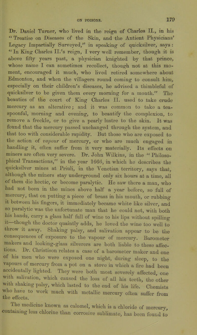 Dr. Daniel Turner, who lived in the reign of Charles II., in his tc Treatise on Diseases of the Skin, and the Antient Physicians' Legacy Impartially Surveyed/' in speaking of quicksilver, says : <c In King Charles II.'s reign, I very well remember, though it is above fifty years past, a physician knighted by that prince, whose name I can sometimes recollect, thouerh not at this mo- ment, encouraged it much, who lived retired somewhere about Edmonton, and when the villagers round coming to consult him, especially on their children's diseases, he advised a thimbleful of quicksilver to be given them every morning for a month. The beauties of the court of King Charles II. used to take crude mercury as an alterative; and it was common to take a tea- spoonful, morning and evening, to beautify the complexion, to remove a freckle, or to give a pearly lustre to the skin. It was found that the mercury passed unchanged through the system, and that too with considerable rapidity. But those who are exposed to the action of vapour of mercury, or who are much engaged in handling it, often suffer from it very materially. Its effects on miners are often very severe. Dr. John Wilkins, in the  Philoso- phical Transactions, in the year 1666, in which he describes the quicksilver mines at Priuli, in the Venetian territory, says that, although the miners stay underground only six hours at a time, all of them die hectic, or become paralytic. He saw there a man, who had not been in the mines above half a year before, so full of mercury, that on putting a piece of brass in his mouth, or rubbing it between his fingers, it immediately became white like silver, and so paralytic was the unfortunate man that he could not, with both his hands, carry a glass half full of wine to his lips without spilling it—though the doctor quaintly adds, he loved the wine too well to throw it away. Shaking palsy, and salivation appear to be the consequences of exposure to the vapour of mercury. Barometer makers and looking-glass silverers are both liable to these affec- tions. Dr. Christison relates a case of a barometer maker and one of his men who were exposed one night, during sleep, to the vapours of mercury from a pot on a stove in which a fire had been accidentally lighted. They were both most severely affected, one with salivation, which caused the loss of all his teeth, the other with shaking palsy, which lasted to the end of his life. Chemists who have to work much with metallic mercury often suffer from the effects. The medicine known as calomel, which is a chloride of mercury, containing less chlorine than corrosive sublimate, has been found to