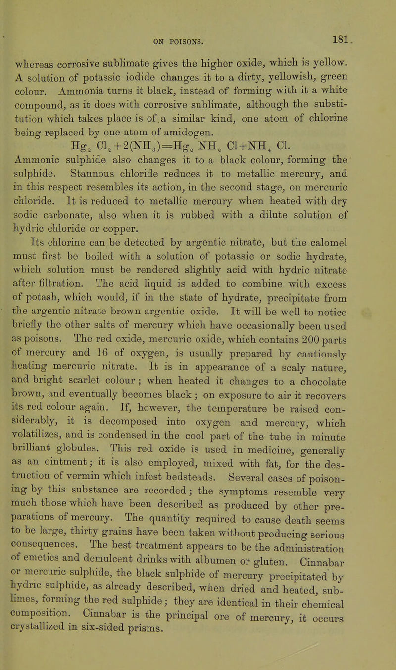 whereas corrosive sublimate gives the higher oxide,, which is yellow. A solution of potassic iodide changes it to a dirty, yellowish, green colour. Ammonia turns it black, instead of forming with it a white compound, as it does with corrosive sublimate, although the substi- tution which takes place is of.a similar kind, one atom of chlorine being replaced by one atom of amidogen. Hga Cl,+2(NH3)=Hg, NH9 C1+NH4 01. Ammonic sulphide also changes it to a black colour, forming the sulphide. Stannous chloride reduces it to metallic mercury, and in this respect resembles its action, in the second stage, on mercuric chloride. It is reduced to metallic mercury when heated with dry sodic carbonate, also when it is rubbed with a dilute solution of hydric chloride or copper. Its chlorine can be detected by argentic nitrate, but the calomel must first bo boiled with a solution of potassic or sodic hydrate, which solution must be rendered slightly acid with hydric nitrate after filtration. The acid liquid is added to combine with, excess of potash, which would, if in the state of hydrate, precipitate from the argentic nitrate brown argentic oxide. It will be well to notice briefly the other salts of mercury which have occasionally been used as poisons. The red oxide, mercuric oxide, which contains 200 parts of mercury and 16 of oxygen, is usually prepared by cautiously heating mercuric nitrate. It is in appearance of a scaly nature, and bright scarlet colour ; when heated it changes to a chocolate brown, and eventually becomes black; on exposure to air it recovers its red colour again. If, however, the temperature be raised con- siderably, it is decomposed into oxygen and mercury, which volatilizes, and is condensed in the cool part of the tube in minute brilliant globules. This red oxide is used in medicine, generally as an ointment; it is also employed, mixed with fat, for the des- truction of vermin which infest bedsteads. Several cases of poison- ing by this substance are recorded; the symptoms resemble very much those which have been described as produced by other pre- parations of mercury. The quantity required to cause death seems to be large, thirty grains have been taken without producing serious consequences. The best treatment appears to be the administration of emetics and demulcent drinks with albumen or gluten. Cinnabar or mercuric sulphide, the black sulphide of mercury precipitated by hydric sulphide, as already described, when dried and heated, sub- limes, forming the red sulphide; they are identical in their chemical composition. Cinnabar is the principal ore of mercury, it occurs crystallized in six-sided prisms.