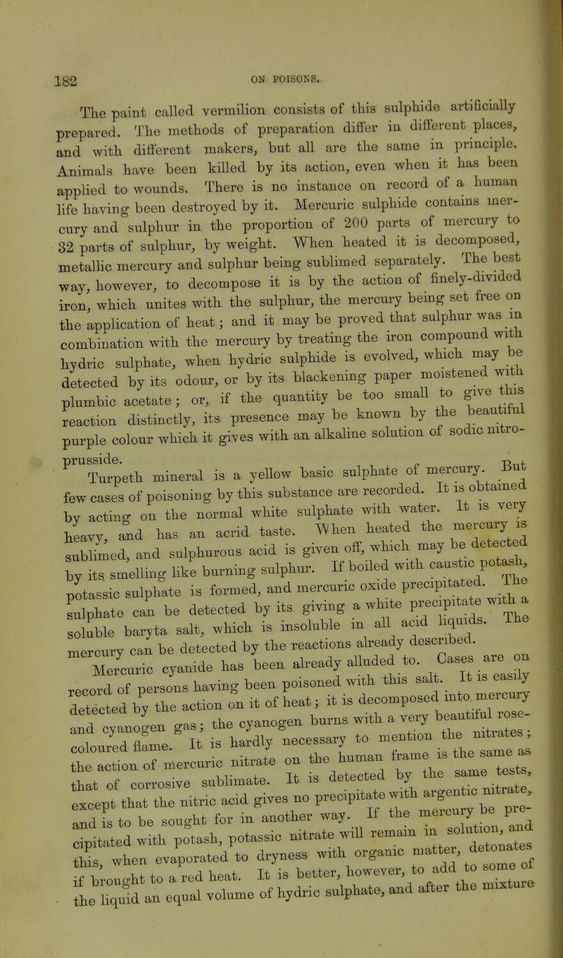 The paint called vermilion consists of this sulphide artificially prepared. The methods of preparation differ in different places, and with different makers, but all are the same in principle. Animals have been killed by its action, even when it has been applied to wounds. There is no instance on record of a human life having been destroyed by it. Mercuric sulphide contains mer- cury and sulphur in the proportion of 200 parts of mercury to 32 parts of sulphur, by weight. When heated it is decomposed, metallic mercury and sulphur being sublimed separately. The best way, however, to decompose it is by the action of finely-divided iron, which unites with the sulphur, the mercury being set free on the application of heatj and it may be proved that sulphur was in combination with the mercury by treating the iron compound with hydric sulphate, when hydric sulphide is evolved, which may be detected by its odour, or by its blackening paper moistened with plumbic acetate; or, if the quantity be too small to give this reaction distinctly, its presence may be known by the beautiful purple colour which it gives with an alkaline solution of sodic nitro- PrUTurpeth mineral is a yellow basic sulphate of mercury But few cases of poisoning by this substance are recorded. It is^obtained bv acting on the normal white sulphate with water. It is very JaVy, and has an acrid taste. When heated the mercury^ is sublimed, and sulphurous acid is given off, which may be detected Ty its smelling like burning sulphur. If boiled with potassic sulphate is formed, and mercuric oxide V™?™£. The sulphate can be detected by its giving a white P™P^£™** soluble baryta salt, which is insoluble m all acid liquids. The mercury can be detected by the are ou Mercuric cyanide has been already alluded to Case^re - record of persons having been poisoned with this salt ^ easdy detected by the action on it of heat; it is decomposed into mercury coloured flLe. It is hardly necessary to ™f™^£^ the action of .ercuric nitrate on the hu^ ^am is *e-£ that of corrosive sublimate. It is aetecteu uy 1^ the nitric ae.d g,ves no V^^^^ and is to be sought for in another way If the mercuryb p cipitated with potash, potassio nitrate w.U remam ^f^'nls this when evaporated to dryness wath orgamc matter, deto™*. ^'rolght to a red heat. It is better, however to add to some f ■ the liquid an equal volume of hydrio sulphate, and after the mature