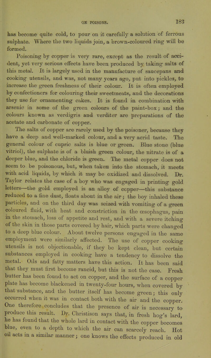 has become quite cold, to pour on it carefully a solution of ferrous sulphate. Where the two liquids join, a brown-coloured ring will be formed. Poisoning by copper is very rare, except as the result of acci- dent, yet very serious effects have been produced by taking salts of this metal. It is largely used in the manufacture of saucepans and cooking utensils, and was, not many years ago, put into pickles, to increase the green freshness of their colour. It is often employed by confectioners for colouring their sweetmeats, and the decorations they use for ornamenting cakes. It is found in combination with arsenic in some of the green colours of the paint-box; and the colours known as verdigris and verditer are preparations of the acetate and carbonate of copper. The salts of copper are rarely used by the poisoner, because they have a deep and well-marked colour, and a very acrid taste. The general colour of cupric salts is blue or green. Blue stone (blue vitriol), the sulphate is of a bluish green colour, the nitrate is of a deeper blue, and the chloride is green. The metal copper does not seem to be poisonous, but, when taken into the stomach, it meets with acid liquids, by which it may be oxidized and dissolved. Dr. Taylor relates the case of a boy who was engaged in printing gold letters—the gold employed is an alloy of copper—this substance reduced to a fine dust, floats about in the air; the boy inhaled these particles, and on the third day was seized with vomiting of a green coloured fluid, with heat and constriction in the oesophagus, pain in the stomach, loss of appetite and rest, and with a severe itching of the skin in those parts covered by hair, which parts were changed to a deep blue colour. About twelve persons engaged in the same employment were similarly affected. The use of copper cooking utensils is not objectionable, if they be kept clean, but certain substances employed in cooking have a tendency to dissolve the metal. Oils and fatty matters have this action. It has been said that they must first become rancid, but this is not the case. Fresh butter has been found to act on copper, and the surface of a copper plate has become blackened in twenty-four hours, when covered by that substance, and the butter itself has become green; this only occurred when it was in contact both with the air and the copper. One therefore concludes that the presence of air is necessary to produce this result. Dr. Christison says that, in fresh hog's lard, he has found that the whole lard in contact with the copper becomes blue, even to a depth to which the air can scarcely reach. Hot oil acts in a similar manner; one knows the effects produced in old