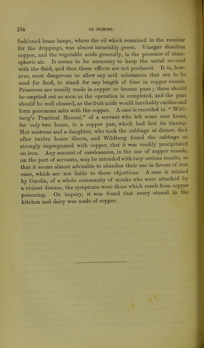 fashioned brass lamps, where the oil which remained in the receiver for the drippings, was almost invariably green. Vinegar dissolves copper, and the vegetable acids generally, in the presence of atmo- spheric air. It seems to be necessary to keep the metal covered with the fluid, and then these effects are not produced. It is, how- ever, most dangerous to allow any acid substances that are to be used for food, to stand for any length of time in copper vessels. Preserves are usually made in copper or bronze pans ; these should be'emptied out as soon as the operation is completed, and the pans should be well cleaned, as the fruit acids would inevitably oxidize and form poisonous salts with the copper. A case is recorded in  Wild- berg's Practical Manual, of a servant who left some sour krout, for only two hours, in a copper pan, which had lost its tinning. Her mistress and a daughter, who took the cabbage at dinner, died after twelve hours illness, and Wildberg found the cabbage so strongly impregnated with copper, that it was readily precipitated on iron. Any amount of carelessness, in the use of copper vessels, on the part of servants, maybe attended with very serious results, so that it seems almost advisable to abandon their use in favour of iron ones, which are not liable to these objections. A case is related by Gmelin, of a whole community of monks who were attacked by a violent disease, the symptoms were those which result from copper poisoning. On inquiry, it was found that every utensil in the kitchen and dairy was made of copper.