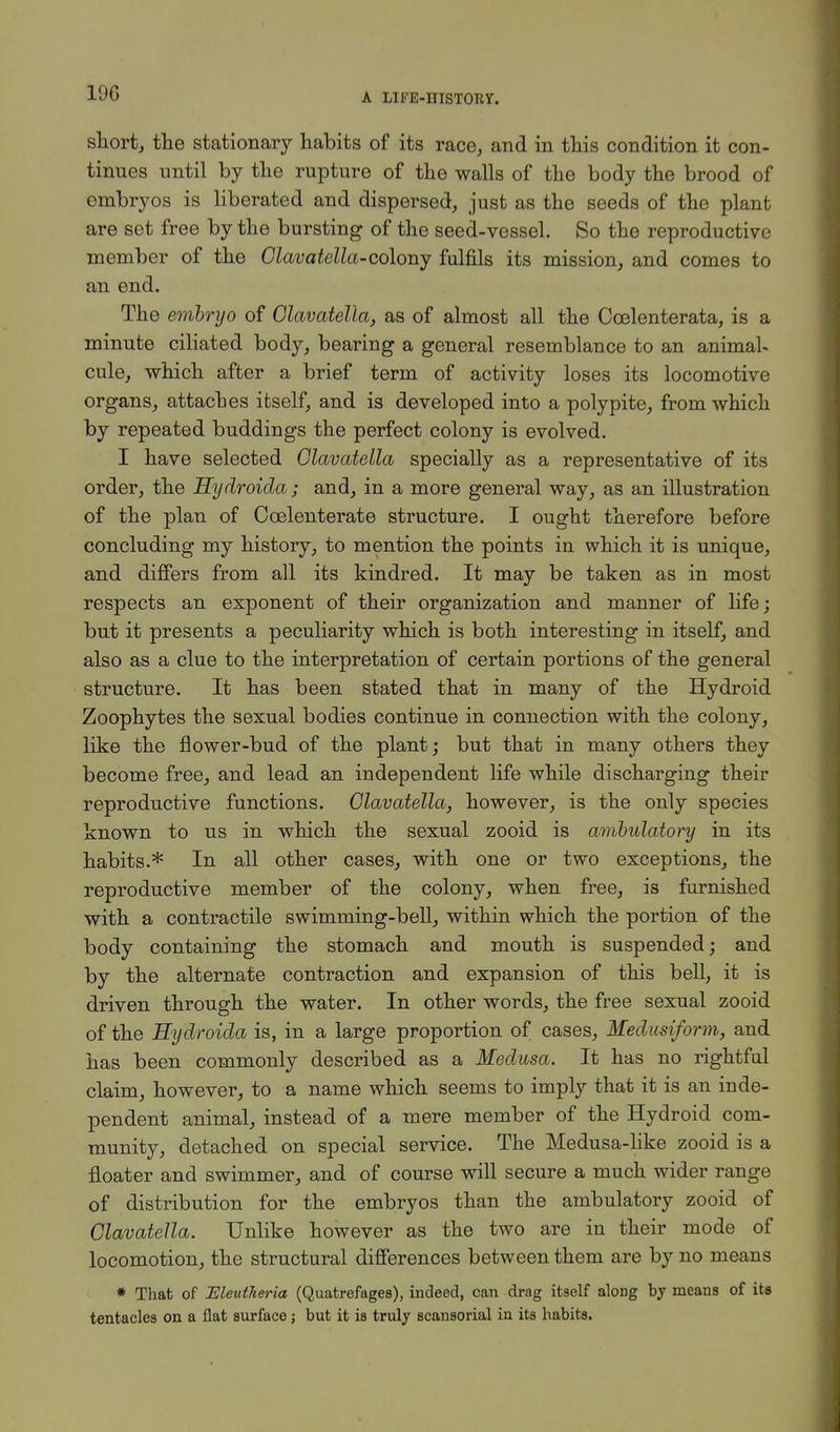 IOC short, the stationary habits of its race, and in this condition it con- tinues until by the rupture of the walls of the body the brood of embryos is liberated and dispersed, just as the seeds of the plant are set free by the bursting of the seed-vessel. So the reproductive member of the Clavatella-colonj fulfils its mission, and comes to an end. The embryo of Olavatella, as of almost all the Coelenterata, is a minute ciliated body, bearing a general resemblance to an animal- cule, which after a brief term of activity loses its locomotive organs, attaches itself, and is developed into a polypite, from which by repeated buddings the perfect colony is evolved. I have selected Olavatella specially as a representative of its order, the Hydroida; and, in a more general way, as an illustration of the plan of Coelenterate structure. I ought therefore before concluding my history, to mention the points in which it is unique, and differs from all its kindred. It may be taken as in most respects an exponent of their organization and manner of life; but it presents a peculiarity which is both interesting in itself, and also as a clue to the interpretation of certain portions of the general structure. It has been stated that in many of the Hydroid Zoophytes the sexual bodies continue in connection with the colony, like the flower-bud of the plant; but that in many others they become free, and lead an independent life while discharging their reproductive functions. Olavatella, however, is the only species known to us in which the sexual zooid is ambulatory in its habits.* In all other cases, with one or two exceptions, the reproductive member of the colony, when free, is furnished with a contractile swimming-bell, within which the portion of the body containing the stomach and mouth is suspended; and by the alternate contraction and expansion of this bell, it is driven through the water. In other words, the free sexual zooid of the Hydroida is, in a large proportion of cases, Medusiform, and has been commonly described as a Medusa. It has no rightful claim, however, to a name which seems to imply that it is an inde- pendent animal, instead of a mere member of the Hydroid com- munity, detached on special service. The Medusa-like zooid is a floater and swimmer, and of course will secure a much wider range of distribution for the embryos than the ambulatory zooid of Olavatella. Unlike however as the two are in their mode of locomotion, the structural differences between them are by no means * That of Meutheria (Quatrefages), indeed, can drag itself aloDg by means of its tentacles on a flat surface; but it is truly scansorial in its habits.