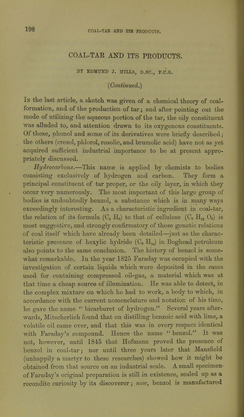 COAL-TAE AND ITS PRODUCTS. BY EDMUND J. MILLS, D.SC, F.C.S. (Continued.) In the last article, a sketch was given of a chemical theory of coal- formation, and of the production of tar; and after pointing out the mode of utilizing the aqueous portion of the tar, the oily constituent was alluded to, and attention drawn to its oxygenous constituents. Of these, phenol and some of its derivatives were briefly described; the others (cresol, phlorol, rosolic, and brumolic acid) have not as yet acquired sufficient industrial importance to be at present appro- priately discussed. Hydrocarbons.—This name is applied by chemists to bodies consisting exclusively of hydrogen and carbon. They form a principal constituent of tar proper, or the oily layer, in which they occur very numerously. The most important of this large group of bodies is undoubtedly benzol, a substance which is in many ways exceedingly interesting. As a characteristic ingredient in coal-tar, the relation of its formula (C„ H0) to that of cellulose (C6 H12 O0) is most suggestive, and strongly confirmatory of those genetic relations of coal itself which have already been detailed—just as the charac- teristic presence of hexylic hydride (C6 H14) in Boghead petroleum also points to the same conclusion. The history of benzol is some- what remarkable. In the year 1825 Faraday was occupied with the investigation of certain liquids which were deposited in the cases used for containing compressed oil-gas, a material which was at that time a cheap source of illumination. He was able to detect, in the complex mixture on which he had to work, a body to which, in accordance with the current nomenclature and notation of his time, he gave the name  bicarburet of hydrogen. Several years after- wards, Mitscherlich found that on distilling benzoic acid with lime, a volatile oil came over, and that this was in every respecc identical with Faraday's compound. Hence the name benzol. It was not, however, until 1845 that Hofmann proved the presence of benzol in coal-tar; nor until three years later that Mansfield (unhappily a martyr to these researches) showed how it might be obtained from that source on an industrial scale. A small specimen- of Faraday's original preparation is still in existence, sealed up as a recondite curiosity by its discoverer; now, benzol is manufactured