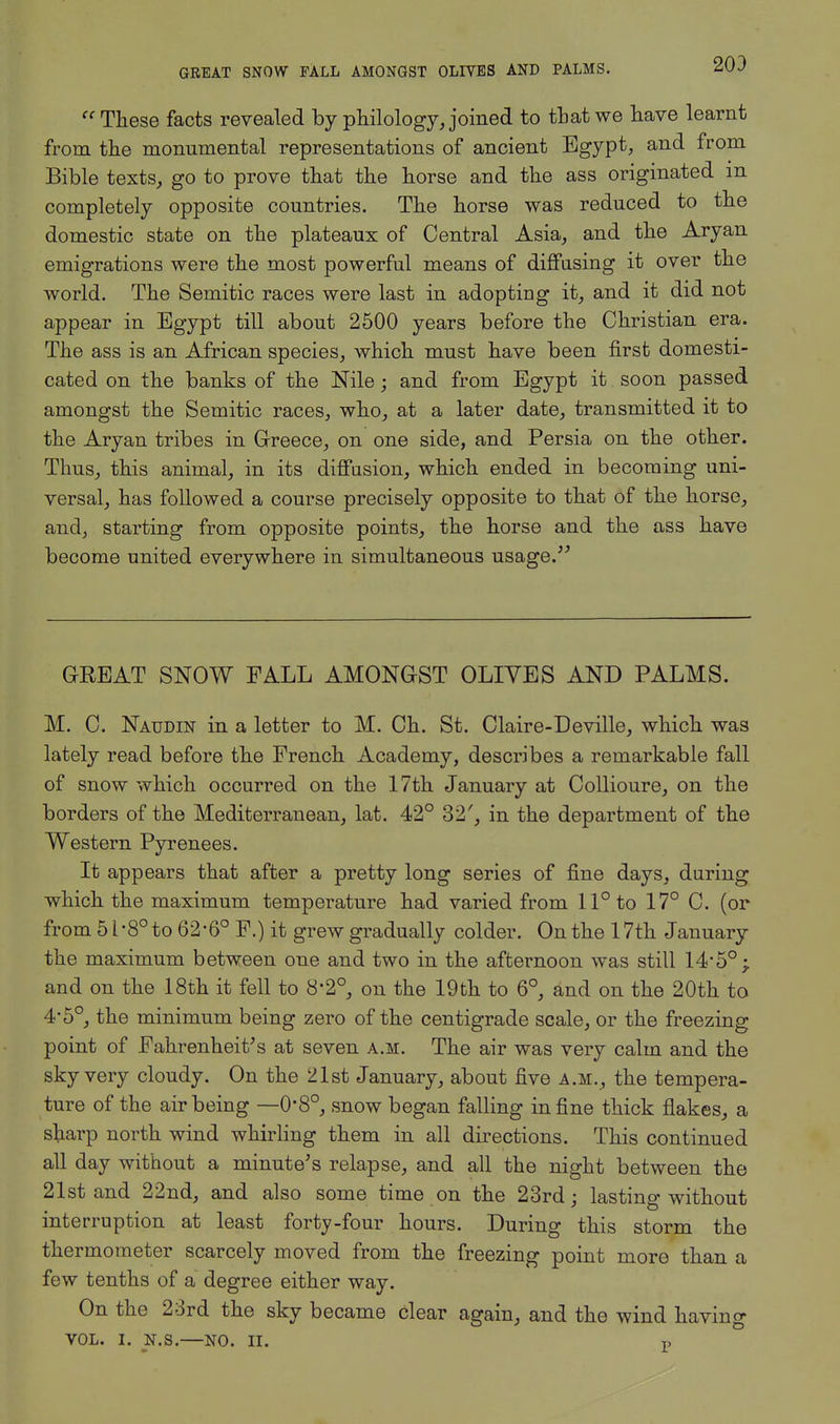 GREAT SNOW FALL AMONGST OLIVES AND PALMS. 203  These facts revealed by philology, joined to that we have learnt from the monumental representations of ancient Egypt, and from Bible texts, go to prove that the horse and the ass originated in completely opposite countries. The horse was reduced to the domestic state on the plateaux of Central Asia, and the Aryan emigrations were the most powerful means of diffusing it over the world. The Semitic races were last in adopting it, and it did not appear in Egypt till about 2500 years before the Christian era. The ass is an African species, which must have been first domesti- cated on the banks of the Nile; and from Egypt it soon passed amongst the Semitic races, who, at a later date, transmitted it to the Aryan tribes in Greece, on one side, and Persia on the other. Thus, this animal, in its diffusion, which ended in becoming uni- versal, has followed a course precisely opposite to that of the horse, and, starting from opposite points, the horse and the ass have become united everywhere in simultaneous usage. GREAT SNOW FALL AMONGST OLIVES AND PALMS. M. C. Naudin in a letter to M. Ch. St. Claire-Deville, which was lately read before the French Academy, describes a remarkable fall of snow which occurred on the 17th January at Collioure, on the borders of the Mediterranean, lat. 42° 32', in the department of the Western Pyrenees. It appears that after a pretty long series of fine days, during which the maximum temperature had varied from 11° to 17° C. (or from 5 i-8° to 62-6° F.) it grew gradually colder. On the 17th January the maximum between one and two in the afternoon was still 14'5°; and on the 18th it fell to 8*2°, on the 19th to 6°, and on the 20th to 4'5°, the minimum being zero of the centigrade scale, or the freezing point of Fahrenheit's at seven a.m. The air was very calm and the sky very cloudy. On the 21st January, about five a.m., the tempera- ture of the air being —0*8°, snow began falling in fine thick flakes, a sharp north wind whirling them in all directions. This continued all day without a minute's relapse, and all the night between the 21st and 22nd, and also some time on the 23rd; lasting without interruption at least forty-four hours. During this storm the thermometer scarcely moved from the freezing point more than a few tenths of a degree either way. On the 23rd the sky became clear again, and the wind having