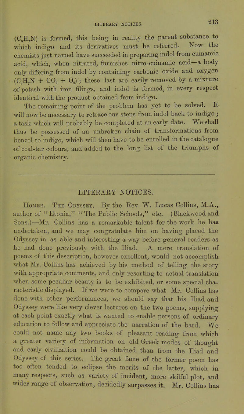 (C8H7N) is formed, this being in reality the parent substance to which indigo and its derivatives must be referred. Now the chemists just named have succeeded in preparing indol from cuinamic acid, which, when nitrated, furnishes nitro-cuinamic acid—a body- only differing from indol by containing carbonic oxide and oxygen (C8H7N + C02 + Oa) ; these last are easily removed by a mixture of potash with iron filings, and indol is formed, in every respect identical with the product obtained from indigo. The remaining point of the problem has yet to be solved. It will now be necessary to retrace our steps from indol back to indigo ; a task which will probably be completed at an early date. We shall thus be possessed of an unbroken chain of transformations from benzol to indigo, which will then have to be enrolled in the catalogue of coal-tar colours, and added to the long list of the triumphs of organic chemistry. LITERARY NOTICES. Homer. The Odyssey. By the Rev. W. Lucas Collins, M.A., author of  Etonia,  The Public Schools, etc. (Blackwood and Sons.)—Mr. Collins has a remarkable talent for the work he has undertaken, and we may congratulate him on having placed the Odyssey in as able and interesting a way before general readers as he had done previously with the Iliad. A mere translation of poems of this description, however excellent, would not accomplish what Mr. Collins has achieved by his method of telling the story with appropriate comments, and only resorting to actual translation when some peculiar beauty is to be exhibited, or some special cha- racteristic displayed. If we were to compare what Mr. Collins has done with other performances, we should say that his Iliad and Odyssey were like very clever lectures on the two poems, supplying at each point exactly what is wanted to enable persons of ordinary education to follow and appreciate the narration of the bard. We could not name any two books of pleasant reading from which a greater variety of information on old Greek modes of thought and early civilization could be obtained than from the Iliad and Odyssey of this series. The great fame of the former poem has too often tended to eclipse the merits of the latter, which in many respects, such as variety of incident, more skilful plot, and wider range of observation, decidedly surpasses it. Mr. Collins has