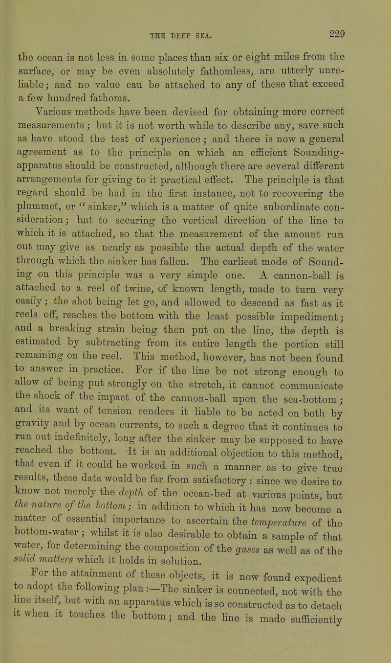 the ocean is not less in some places than six or eight miles from the surface, or may be even absolutely fathomless, are utterly unre- liable ; and no value can be attached to any of these that exceed a few hundred fathoms. Yarious methods have been devised for obtaining more correct measurements; but it is not worth while to describe any, save such as have stood the test of experience; and there is now a general agreement as to the principle on which an efficient Sounding- apparatus should be constructed, although there are several different arrangements for giving to it practical effect. The principle is that regard should be had in the first instance, not to recovering the plummet, or  sinker, which is a matter of quite subordinate con- sideration ; but to securing the vertical direction of the line to which it is attached, so that the measurement of the amount run out may give as nearly as possible the actual depth of the water through which the sinker has fallen. The earliest mode of Sound- ing on this principle was a very simple one. A cannon-ball is attached to a reel of twine, of known length, made to turn very easily; the shot being let go, and allowed to descend as fast as it reels off, reaches the bottom with the least possible impediment; and a breaking strain being then put on the line, the depth is estimated by subtracting from its entire length the portion still remaining on the reel. This method, however, has not been found to answer in practice. For if the line be not strong enough to allow of being put strongly on the stretch, it cannot communicate the shock of the impact of the cannon-ball upon the sea-bottom; and its want of tension renders it liable to be acted on both by gravity and by ocean currents, to such a degree that it continues to run out indefinitely, long after the sinker may be supposed to have reached the bottom. -It is an additional objection to this method, that even if it could be worked in such a manner as to give true results, these data would be far from satisfactory : since we desire to know not merely the depth of the ocean-bed at various points, but the nature of the bottom; in addition to which it has now become a matter of essential importance to ascertain the temperature of the bottom-water; whilst it is also desirable to obtain a sample of that water, for determining the composition of the gases as well as of the solid matters which it holds in solution. For the attainment of these objects, it is now found expedient to adopt the following plan:—The sinker is connected, not with the line itself, but with an apparatus which is so constructed as to detach it when it touches the bottom; and the line is made sufficiently