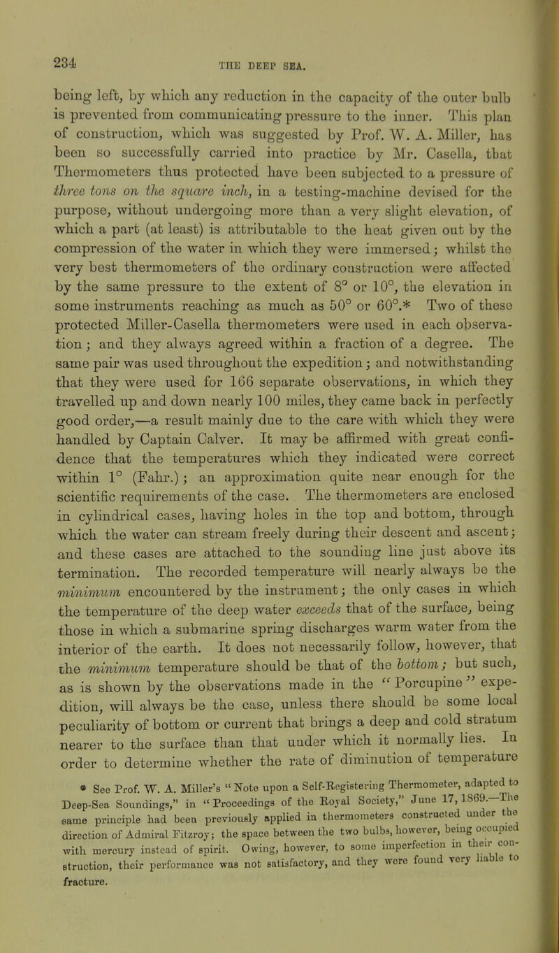 being left, by which any reduction in the capacity of the outer bulb is prevented from communicating pressure to the inner. This plan of construction, which was suggested by Prof. W. A. Miller, has been so successfully carried into practice by Mr. Casella, tbat Thermometers thus protected have been subjected to a pressure of three tons on the square inch, in a testing-machine devised for the purpose, without undergoing more than a very slight elevation, of which a part (at least) is attributable to the heat given out by the compression of the water in which they were immersed; whilst the very best thermometers of the ordinary construction were affected by the same pressure to the extent of 8° or 10°, the elevation in some instruments reaching as much as 50° or 60°.* Two of these protected Miller-Casella thermometers were used in each observa- tion ; and they always agreed within a fraction of a degree. The same pair was used throughout the expedition; and notwithstanding that they were used for 166 separate observations, in which they travelled up and down nearly 100 miles, they came back in perfectly good order,—a result mainly due to the care with which they were handled by Captain Calver. It may be affirmed with great confi- dence that the temperatures which they indicated were correct within 1° (Fahr.); an approximation quite near enough for the scientific requirements of the case. The thermometers are enclosed in cylindrical cases, having holes in the top and bottom, through which the water can stream freely during their descent and ascent; and these cases are attached to the sounding line just above its termination. The recorded temperature will nearly always be the minimum encountered by the instrument; the only cases in which the temperature of the deep water exceeds that of the surface, being those in which a submarine spring discharges warm water from the interior of the earth. It does not necessarily follow, however, that the minimum temperature should be that of the bottom; but such, as is shown by the observations made in the  Porcupine  expe- dition, will always be the case, unless there should be some local peculiarity of bottom or current that brings a deep and cold stratum nearer to the surface than that under which it normally lies. In order to determine whether the rate of diminution of temperature » See Prof. W. A. Miller's « Note upon a Self-Kegistering Thermometer, adapted to Deep-Sea Soundings, in Proceedings of the Rojal Society, June 17,1869.-The eame principle had been previously applied in thermometers constructed under the direction of Admiral Fitzroy; the space between the two bulbs, however, being occupied with mercury instead of spirit. Owing, however, to some imperfection m their con- etruction, their performance was not satisfactory, and they were found very liable to fracture.