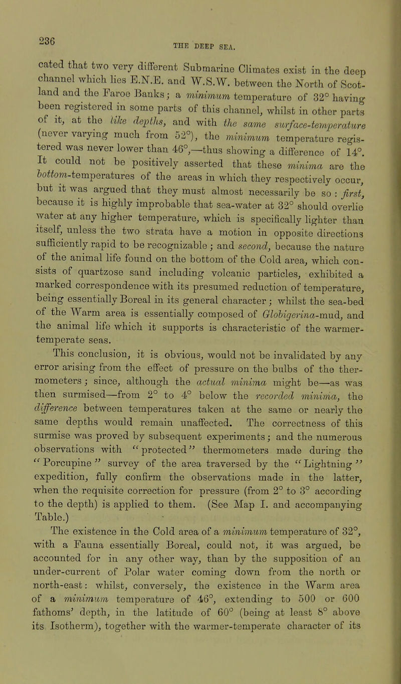 THE DEEP SEA. cated that two very different Submarine Climates exist in the deep channel which lies B.N.B. and W.S.W. between the North of Scot- land and the Faroe Banks; a minimum temperature of 32° having been registered in some parts of this channel, whilst in other parts of it, at the like depths, and with the same surface-temperature (never varying much from 52°), the minimum temperature regis- tered was never lower than 46°,—thus showing a difference of 14°. It could not be positively asserted that these minima are the fottom-temperatures of the areas in which they respectively occur, but it was argued that they must almost necessarily be so : first, because it is highly improbable that sea-water at 32° should overlie' water at any higher temperature, which is specifically lighter than itself, unless the two strata have a motion in opposite directions sufficiently rapid to be recognizable ; and second, because the nature of the animal life found on the bottom of the Cold area, which con- sists of quartzose sand including volcanic particles, exhibited a marked correspondence with its presumed reduction of temperature, being essentially Boreal in its general character; whilst the sea-bed of the Warm area is essentially composed of Globigerina-mud, and the animal life which it supports is characteristic of the warmer- temperate seas. This conclusion, it is obvious, would not be invalidated by any error arising from the effect of pressure on the bulbs of the ther- mometers ; since, although the actual minima might be—as was then surmised—from 2° to 4° below the recorded minima, the difference between temperatures taken at the same or nearly the same depths would remain unaffected. The correctness of this surmise was proved by subsequent experiments; and the numerous observations with protected thermometers made during the Porcupine survey of the area traversed by the Lightning''-' expedition, fully confirm the observations made in the latter, when the requisite correction for pressure (from 2° to 3° according to the depth) is applied to them. (See Map I. and accompanying Table.) The existence in the Cold area of a minimum temperature of 32°, with a Fauna essentially Boreal, could not, it was argued, be accounted for in any other way, than by the supposition of an under-current of Polar water coming down from the north or north-easfc: whilst, conversely, the existence in the Warm area of a minimum temperature of 46°, extending to 500 or 600 fathoms' depth, in the latitude of 60° (being at least 8° above its Isotherm), together with the warmer-temperate character of its