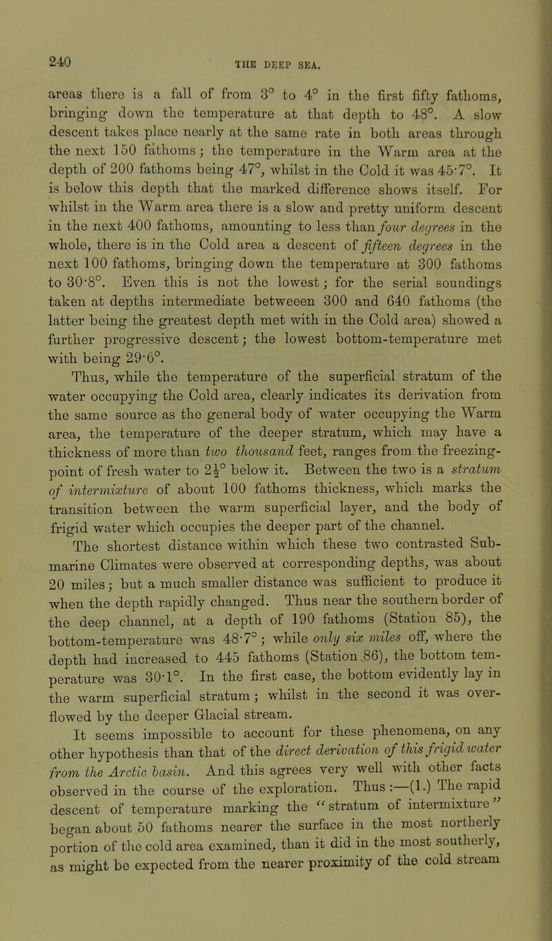 areas there is a fall of from 3° to 4° in the first fifty fathoms, bringing down the temperature at that depth to 48°. A slow- descent takes place nearly at the same rate in both areas through the next 150 fathoms; the temperature in the Warm area at the depth of 200 fathoms being 47°, whilst in the Cold it was 45'7°. It is below this depth that the marked difference shows itself. For whilst in the Warm area there is a slow and pretty uniform descent in the next 400 fathoms, amounting to less than four degrees in the whole, there is in the Cold area a descent of fifteen degrees in the next 100 fathoms, bringing down the temperature at 300 fathoms to 30*8°. Even this is not the lowest; for the serial soundings taken at depths intermediate betweeen 300 and 640 fathoms (the latter being the greatest depth met with in the Cold area) showed a further progressive descent; the lowest bottom-temperature met with being 29-6°. Thus, while the temperature of the superficial stratum of the water occupying the Cold area, clearly indicates its derivation from the same source as the general body of water occupying the Warm area, the temperature of the deeper stratum, which may have a thickness of more than two thousand feet, ranges from the freezing- point of fresh water to 2^° below it. Between the two is a stratum of intermixture of about 100 fathoms thickness, which marks the transition between the warm superficial layer, and the body of frigid water which occupies the deeper part of the channel. The shortest distance within which these two contrasted Sub- marine Climates were observed at corresponding depths, was about 20 miles; but a much smaller distance was sufficient to produce it when the depth rapidly changed. Thus near the southern border of the deep channel, at a depth of 190 fathoms (Station 85), the bottom-temperature was 48*7°; while only six miles off, where the depth had increased to 445 fathoms (Station .86), the bottom tem- perature was 30-1°. In the first case, the bottom evidently lay in the warm superficial stratum; whilst in the second it was over- flowed by the deeper Glacial stream. It seems impossible to account for these phenomena, on any other hypothesis than that of the direct derivation of this frigid water from the Arctic basin. And this agrees very well with other facts observed in the course of the exploration. Thus :—(1.) The rapid descent of temperature marking the stratum of intermixture began about 50 fathoms nearer the surface in the most northerly portion of the cold area examined, than it did in the most southerly, as might be expected from the nearer proximity of the cold stream